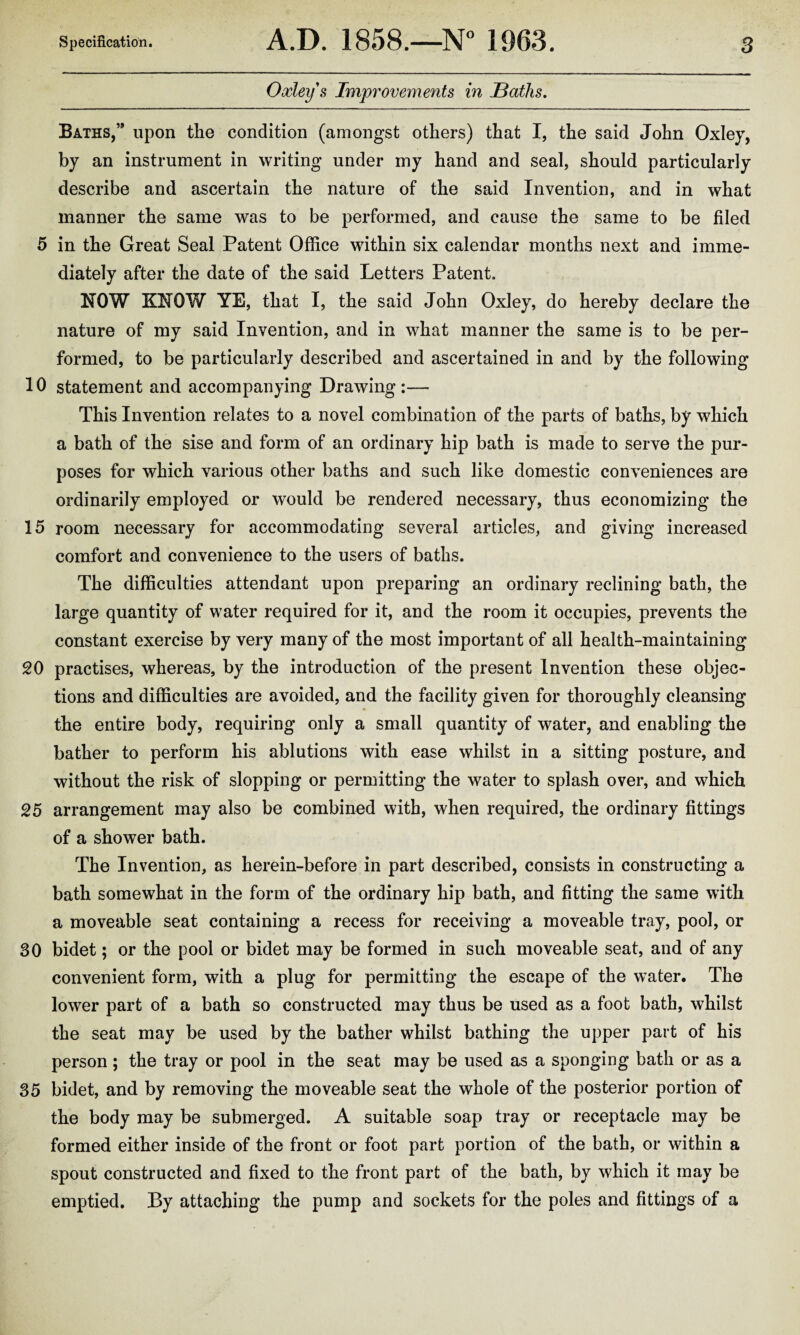 Oxley s Improvements in Baths. Baths,” upon the condition (amongst others) that I, the said John Oxley, by an instrument in writing under my hand and seal, should particularly describe and ascertain the nature of the said Invention, and in what manner the same was to be performed, and cause the same to be filed 5 in the Great Seal Patent Office within six calendar months next and imme¬ diately after the date of the said Letters Patent. HOW KHOW YE, that I, the said John Oxley, do hereby declare the nature of my said Invention, and in what manner the same is to be per¬ formed, to be particularly described and ascertained in and by the following 10 statement and accompanying Drawing:— This Invention relates to a novel combination of the parts of baths, by which a bath of the sise and form of an ordinary hip bath is made to serve the pur¬ poses for which various other baths and such like domestic conveniences are ordinarily employed or would be rendered necessary, thus economizing the 15 room necessary for accommodating several articles, and giving increased comfort and convenience to the users of baths. The difficulties attendant upon preparing an ordinary reclining bath, the large quantity of wTater required for it, and the room it occupies, prevents the constant exercise by very many of the most important of all health-maintaining 20 practises, whereas, by the introduction of the present Invention these objec¬ tions and difficulties are avoided, and the facility given for thoroughly cleansing the entire body, requiring only a small quantity of water, and enabling the bather to perform his ablutions with ease whilst in a sitting posture, and without the risk of slopping or permitting the water to splash over, and which 25 arrangement may also be combined with, when required, the ordinary fittings of a shower bath. The Invention, as herein-before in part described, consists in constructing a bath somewhat in the form of the ordinary hip bath, and fitting the same with a moveable seat containing a recess for receiving a moveable tray, pool, or 30 bidet; or the pool or bidet may be formed in such moveable seat, and of any convenient form, with a plug for permitting the escape of the wTater. The lower part of a bath so constructed may thus be used as a foot bath, whilst the seat may be used by the bather whilst bathing the upper part of his person; the tray or pool in the seat may be used as a sponging bath or as a 35 bidet, and by removing the moveable seat the whole of the posterior portion of the body may be submerged. A suitable soap tray or receptacle may be formed either inside of the front or foot part portion of the bath, or within a spout constructed and fixed to the front part of the bath, by which it may be emptied. By attaching the pump and sockets for the poles and fittings of a