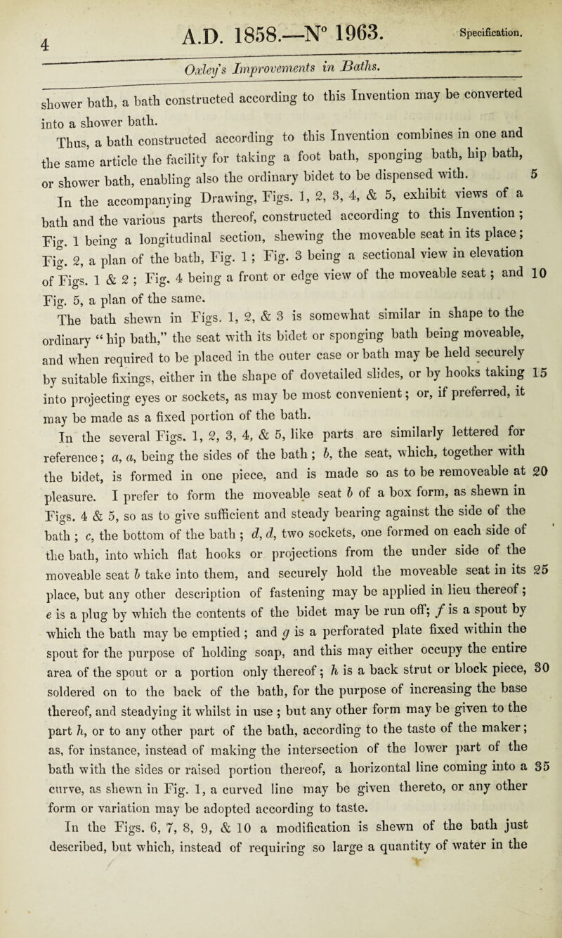 Oxley § Improvements in jBaths. shower bath, a bath constructed according to this Invention may be converted into a shower bath. Thus, a bath constructed according to this Invention combines m one and the same article the facility for taking a foot bath, sponging bath, hip bath, or shower bath, enabling also the ordinary bidet to be dispensed with. 5 In the accompanying Drawing, Figs. 1, 2, 3, 4, & 5, exhibit views of a bath and the various parts thereof, constructed according to this Invention ; Fig. 1 being a longitudinal section, shewing the moveable seat in its place; Fig’ 2, a pfan of the bath, Fig. 1; Fig. 3 being a sectional view in elevation of Fi°'s 1 & 2 ; Fig. 4 being a front or edge view of the moveable seat; and 10 Fig. 5, a plan of the same. The bath shewn in Figs. 1, 2, & 3 is somewhat similar in shape to the ordinary “ hip bath,” the seat with its bidet or sponging bath being moveable, and when required to be placed in the outer case or bath may be held securely by suitable fixings, either in the shape of dovetailed slides, or by hooks taking 15 into projecting eyes or sockets, as may be most convenient; or, if preferred, it may be made as a fixed portion of the bath. In the several Figs. 1, 2, 3, 4, & 5, like parts are similarly lettered for reference; a, a, being the sides of the bath; b, the seat, which, together with the bidet, is formed in one piece, and is made so as to be removeable at 20 pleasure. I prefer to form the moveable seat b of a box form, as shewn in Fi<rs. 4 & 5, so as to give sufficient and steady bearing against the side of the bath ; c, the bottom of the bath ; d, d, two sockets, one formed on each side of the bath, into which flat hooks or projections from the under side of the moveable seat b take into them, and securely hold the moveable seat in its 25 place, but any other description of fastening may be applied in lieu thereof; e is a plug by which the contents of the bidet may be run off; f is a spout by which the bath may be emptied ; and g is a perforated plate fixed within the spout for the purpose of holding soap, and this may either occupy the entire area of the spout or a portion only thereof \ h is a back strut or block piece, 30 soldered on to the back of the bath, for the purpose of increasing the base thereof, and steadying it whilst in use ; but any other form may be given to the part h, or to any other part of the bath, according to the taste of the maker; as, for instance, instead of making the intersection of the lower part of the bath with the sides or raised portion thereof, a horizontal line coming into a 35 curve, as shewn in Fig. 1, a curved line may be given thereto, or any other form or variation may be adopted according to taste. In the Figs. 6, 7, 8, 9, & 10 a modification is shewn of the bath just described, but which, instead of requiring so large a quantity of water in the