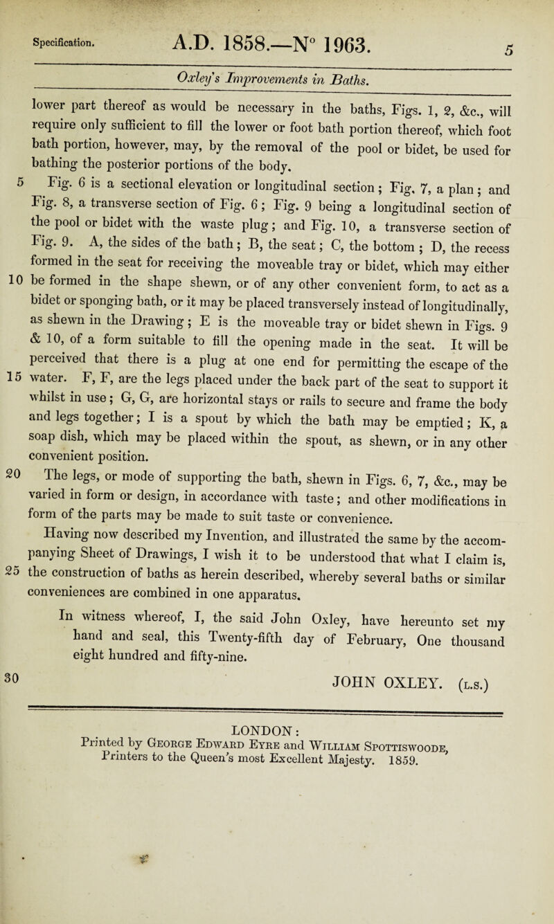5 _Oxley's Improvements in Baths. lower part thereof as would be necessary in the baths, Figs. 1, 2, &c., will require only sufficient to fill the lower or foot bath portion thereof, which foot bath portion, however, may, by the removal of the pool or bidet, be used for bathing the posterior portions of the body. 5 Fig. 6 is a sectional elevation or longitudinal section ; Fig, 7, a plan ; and Fig. 8, a transverse section of Fig. 6; Fig. 9 being a longitudinal section of the pool or bidet with the waste plug; and Fig. 10, a transverse section of Fig. 9. A, the sides of the bath ; B, the seat; C, the bottom ; D, the recess formed in the seat for receiving the moveable tray or bidet, which may either 10 be formed in the shape shewn, or of any other convenient form, to act as a bidet or sponging bath, or it may be placed transversely instead of longitudinally, as shewn in the Drawing ; E is the moveable tray or bidet shewn in Figs. 9 & 10, of a form suitable to fill the opening made in the seat. It will be perceived that there is a plug at one end for permitting the escape of the 15 water.. F, F, are the legs placed under the back part of the seat to support it whilst in use; G, G, are horizontal stays or rails to secure and frame the body and legs together; I is a spout by which the bath may be emptied; K, a soap dish, which may be placed within the spout, as shewn, or in any other convenient position. 20 The legs, or mode of supporting the bath, shewn in Figs. 6, 7, &c., may be varied in form or design, in accordance with taste; and other modifications in form of the pai ts may be made to suit taste or convenience. Having now described my Invention, and illustrated the same by the accom¬ panying Sheet of Drawings, I wish it to be understood that what I claim is, 25 the construction of baths as herein described, whereby several baths or similar conveniences are combined in one apparatus. In witness whereof, I, the said John Oxley, have hereunto set my hand and seal, this Twenty-fifth day of February, One thousand eight hundred and fifty-nine. 30 JOHN OXLEY, (l.s.) LONDON: Printed by George Edward Eyre and William Spottiswoode Printers to the Queens most Excellent Majesty. 1859.