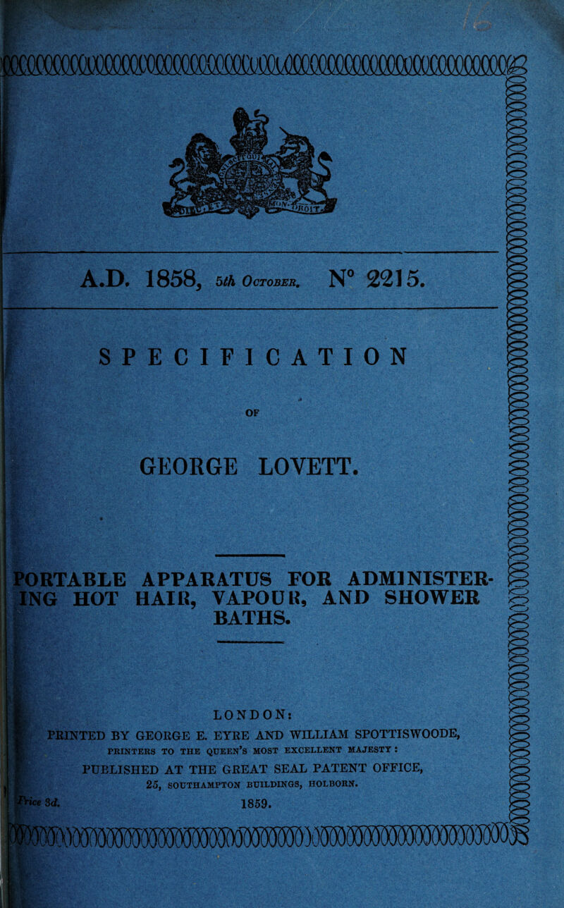 A.D. 1858, bth October. N° 2215. GEORGE LOVETT. LONDON: PRINTED BY GEORGE E. EYRE AND WILLIAM SPOTTISWOODE, PRINTERS TO THE QUEEN’S MOST EXCELLENT MAJESTY : PUBLISHED AT THE GREAT SEAL PATENT OFFICE, 25, SOUTHAMPTON BUILDINGS, HOLBORN. ice 3d. 1859. PORTABLE APPARATUS FOR ADMINISTER ING HOT HAIR, VAPOUR, AND SHOWER