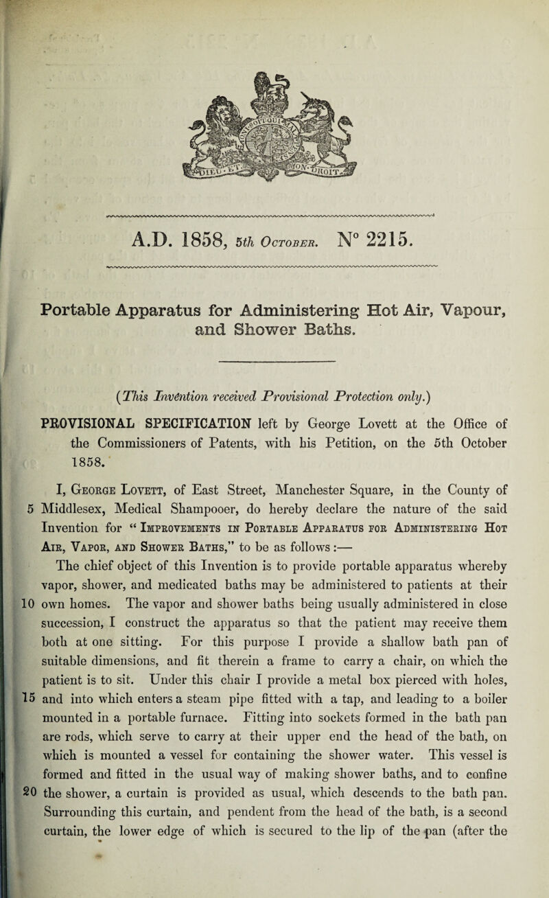 •M * Portable Apparatus for Administering Hot Air, Vapour, and Shower Baths. (This Invention received Provisional Protection only.) PROVISIONAL SPECIFICATION left by George Lovett at the Office of the Commissioners of Patents, with his Petition, on the 5th October 1858. 5 Middlesex, Medical Shampooer, do hereby declare the nature of the said Invention for “ Improvements in Portable Apparatus por Administering Hot Air, Vapor, and Shower Baths,” to be as follows:— The chief object of this Invention is to provide portable apparatus whereby vapor, shower, and medicated baths may be administered to patients at their 10 own homes. The vapor and shower baths being usually administered in close succession, I construct the apparatus so that the patient may receive them both at one sitting. For this purpose I provide a shallow bath pan of suitable dimensions, and fit therein a frame to carry a chair, on which the patient is to sit. Under this chair I provide a metal box pierced with holes, 15 and into which enters a steam pipe fitted with a tap, and leading to a boiler mounted in a portable furnace. Fitting into sockets formed in the bath pan are rods, which serve to carry at their upper end the head of the bath, on which is mounted a vessel for containing the shower water. This vessel is formed and fitted in the usual way of making shower baths, and to confine SO the shower, a curtain is provided as usual, which descends to the bath pan. Surrounding this curtain, and pendent from the head of the bath, is a second curtain, the lower edge of which is secured to the lip of the pan (after the