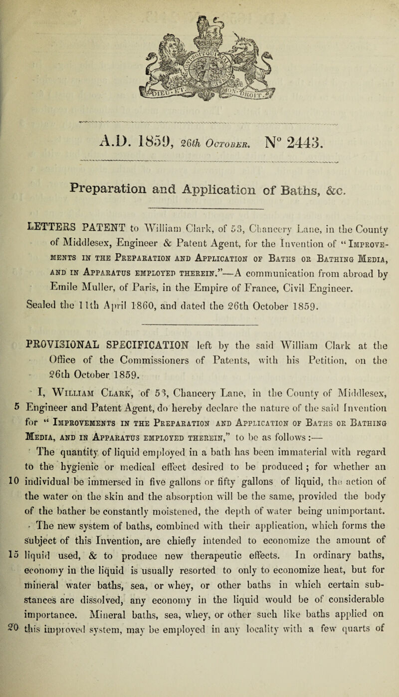 Preparation and Application of Baths, &c. isETTEitS PATENT to William Clark, of 53, Chancery Lane, in the County of Middlesex, Engineer & Patent Agent, for the Invention of “ Improve- MENTS IN THE PREPARATION AND APPLICATION OF BATHS OR BATHING MEDIA, and in Apparatus employed therein.”—A communication from abroad by Emile Muller, of Paris, in the Empire of France, Civil Engineer. Sealed the 11th April 1860, and dated the 26th October 1859. PROVISIONAL SPECIFICATION left by the said William Clark at the Office of the Commissioners of Patents, with his Petition, on the 26th October 1859. I, William Clark, of 51, Chancery Lane, in the County of Middlesex, 5 Engineer and Patent Agent, do hereby declare the nature of the said Invention for “ Improvements in the Preparation and Application of Baths or Bathing Media, and in Apparatus employed therein,” to be as follows:— The quantity of liquid employed in a bath has been immaterial with regard to the hygienic or medical effect desired to be produced ; for whether an 10 individual be immersed in five gallons or fifty gallons of liquid, the action of the water on the skin and the absorption will be the same, provided the body of the bather be constantly moistened, the depth of water being unimportant. . The new system of baths, combined with their application, which forms the subject of this Invention, are chiefly intended to economize the amount of 15 liquid used, & to produce new therapeutic effects. In ordinary baths, economy in the liquid is usually resorted to only to economize heat, but for mineral water baths, sea, or whey, or other baths in which certain sub¬ stances are dissolved, any economy in the liquid would be of considerable importance. Mineral baths, sea, whey, or other such like baths applied on 20 this improved system, may be employed in any locality with a few quarts of