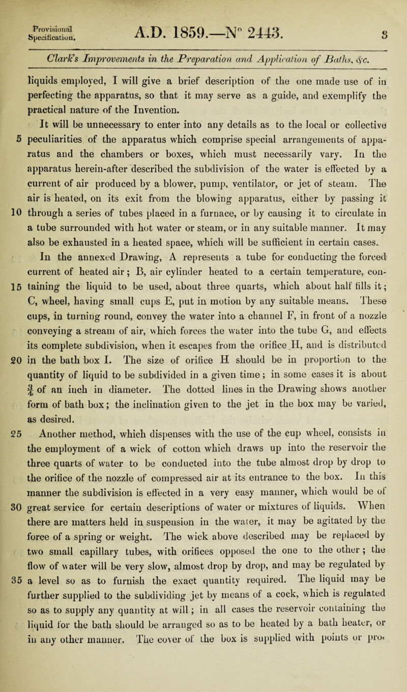 Specification, A.D. 1859.—N° 2443. s Clark's Improvements in the Preparation and Application of Paths, §c. liquids employed, I will give a brief description of the one made use of in perfecting the apparatus, so that it may serve as a guide, and exemplify the practical nature of the Invention. It will be unnecessary to enter into any details as to the local or collective 5 peculiarities of the apparatus which comprise special arrangements of appa¬ ratus and the chambers or boxes, which must necessarily vary. In the apparatus herein-after described the subdivision of the water is effected by a current of air produced by a blower, pump, ventilator, or jet of steam. The air is heated, on its exit from the blowing apparatus, either by passing it 10 through a series of tubes placed in a furnace, or by causing it to circulate in a tube surrounded with hot water or steam, or in any suitable manner. It may also be exhausted in a heated space, which will be sufficient in certain cases. In the annexed Drawing, A represents a tube for conducting the forced current of heated air; B, air cylinder heated to a certain temperature, con- 15 taining the liquid to be used, about three quarts, which about half fills it; C, wheel, having small cups E, put in motion by any suitable means. These cups, in turning round, convey the water into a channel F, in front of a nozzle conveying a stream of air, which forces the water into the tube G, and effects its complete subdivision, when it escapes from the orifice II, and is distributed 20 in the bath box I. The size of orifice H should be in proportion to the quantity of liquid to be subdivided in a given time; in some cases it is about J of an inch in diameter. The dotted lines in the Drawing shows another form of bath box; the inclination given to the jet in the box may be varied, as desired. 25 Another method, which dispenses with the use of the cup wheel, consists in the employment of a wick of cotton which draws up into the reservoir the three quarts of water to be conducted into the tube almost drop by drop to the orifice of the nozzle of compressed air at its entrance to the box. In this manner the subdivision is effected in a very easy manner, which would be of 30 great service for certain descriptions of water or mixtures of liquids. When there are matters held in suspension in the water, it may be agitated by the force of a spring or weight. The wick above described may be replaced by two small capillary tubes, with orifices opposed the one to the other; the flow of water will be very slow, almost drop by drop, and may be regulated by 35 a level so as to furnish the exact quantity required. The liquid may be further supplied to the subdividing jet by means of a cock, which is regulated so as to supply any quantity at will; in all cases the reservoir containing the liquid for the bath should be arranged so as to be heated by a bath heater, or in any other manner. The cover of the box is supplied with points or pro<