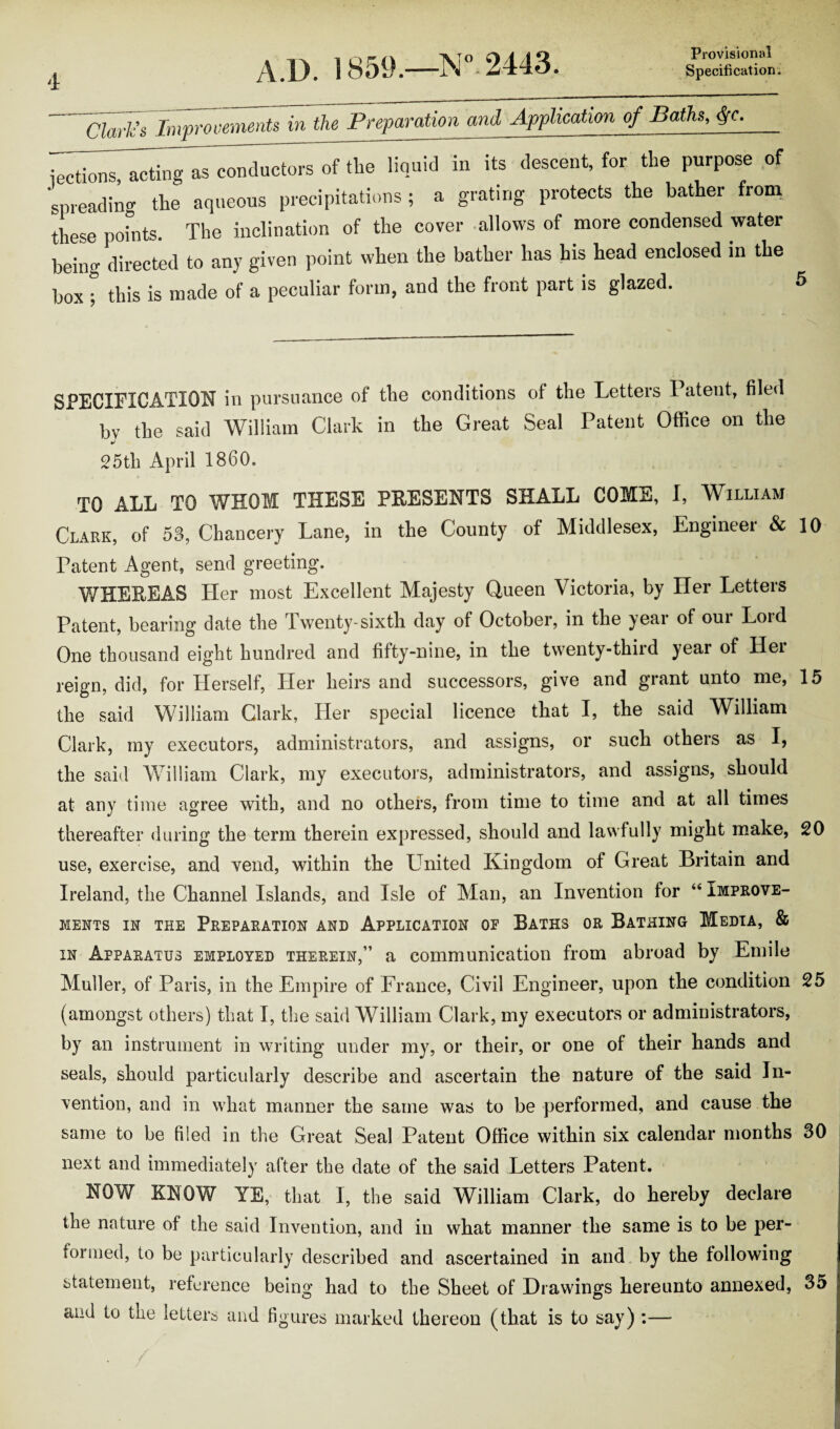 A/D. 1859.—ZV’- 2443. dark’s Improvements in the Prepamtim and Apphcatim o/ Baths, #c. iections, acting as conductors of the liquid in its descent, for the purpose of 'spreading the aqueous precipitations ; a grating protects the bather from these points. The inclination of the cover allows of more condensed water being directed to any given point when the bather has his head enclosed in the box ; this is made of a peculiar form, and the front part is glazed. SPECIFICATION in pursuance of the conditions of the Letters 1 atent, filed by the said William Clark in the Great Seal Patent Office on the 25th April 1860. TO ALL TO WHOM THESE PRESENTS SHALL COME, I, William Clark, of 53, Chancery Lane, in the County of Middlesex, Engineer & 10 Patent Agent, send greeting. WHEREAS Her most Excellent Majesty Queen Victoria, by Her Letters Patent, bearing date the Twenty-sixth clay of October, in the year of our Lord One thousand eight hundred and fifty-nine, in the twenty-third year of Her reign, did, for Herself, Her heirs and successors, give and grant unto me, 15 the said William Clark, Her special licence that I, the said William Clark, my executors, administrators, and assigns, or such others as I, the said William Clark, my executors, administrators, and assigns, should at any time agree with, and no others, from time to time and at all times thereafter during the term therein expressed, should and lawfully might make, 20 use, exercise, and vend, within the United Kingdom of Great Britain and Ireland, the Channel Islands, and Isle of Man, an Invention for “ Improve¬ ments in the Preparation and Application of Baths or Bathing Media, & in Apparatus employed therein,” a communication from abroad by Emile Muller, of Paris, in the Empire of France, Civil Engineer, upon the condition 25 (amongst others) that I, the said William Clark, my executors or administrators, by an instrument in writing under my, or their, or one of their hands and seals, should particularly describe and ascertain the nature of the said In¬ vention, and in what manner the same was to be performed, and cause the same to be filed in the Great Seal Patent Office within six calendar months 30 next and immediately after the date of the said Letters Patent. NOW KNOW YE, that I, the said William Clark, do hereby declare the nature of the said Invention, and in what manner the same is to be per¬ formed, to be particularly described and ascertained in and by the following statement, reference being had to the Sheet of Drawings hereunto annexed, 35 and to the letters and figures marked thereon (that is to say) :—