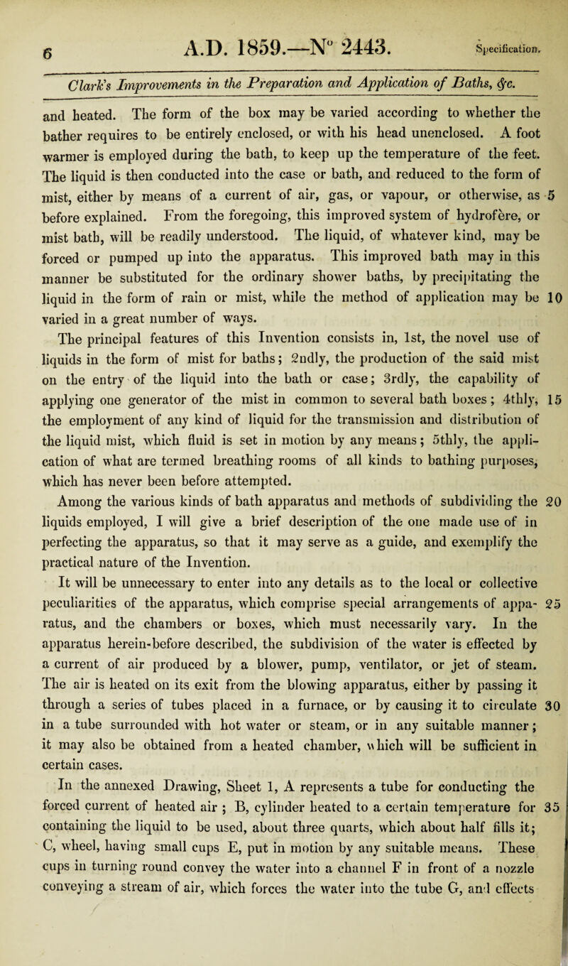 Clark's Improvements in the Preparation and Application of Baths, $c. and heated. The form of the box may be varied according to whether the bather requires to be entirely enclosed, or with his head unenclosed. A foot warmer is employed during the bath, to keep up the temperature of the feet. The liquid is then conducted into the case or bath, and reduced to the form of mist, either by means of a current of air, gas, or vapour, or otherwise, as 5 before explained. From the foregoing, this improved system of hydrofere, or mist bath, will be readily understood. The liquid, of whatever kind, may be forced or pumped up into the apparatus. This improved bath may in this manner be substituted for the ordinary shower baths, by precipitating the liquid in the form of rain or mist, while the method of application may be 10 varied in a great number of ways. The principal features of this Invention consists in, 1st, the novel use of liquids in the form of mist for baths; 2ndly, the production of the said mist on the entry of the liquid into the bath or case; 3rdly, the capability of applying one generator of the mist in common to several bath boxes; 4thly, 15 the employment of any kind of liquid for the transmission and distribution of the liquid mist, which fluid is set in motion by any means; 5thly, the appli¬ cation of what are termed breathing rooms of all kinds to bathing purposes, which has never been before attempted. Among the various kinds of bath apparatus and methods of subdividing the 20 liquids employed, I will give a brief description of the one made use of in perfecting the apparatus, so that it may serve as a guide, and exemplify the practical nature of the Invention. It will be unnecessary to enter into any details as to the local or collective peculiarities of the apparatus, which comprise special arrangements of appa- 25 vatus, and the chambers or boxes, which must necessarily vary. In the apparatus herein-before described, the subdivision of the water is effected by a current of air produced by a blower, pump, ventilator, or jet of steam. The air is heated on its exit from the blowing apparatus, either by passing it through a series of tubes placed in a furnace, or by causing it to circulate 30 in a tube surrounded with hot water or steam, or in any suitable manner; it may also be obtained from a heated chamber, which will be sufficient in certain cases. In the annexed Drawing, Sheet 1, A represents a tube for conducting the forced current of heated air ; B, cylinder heated to a certain temperature for 35 containing the liquid to be used, about three quarts, which about half fills it; C, wheel, having small cups E, put in motion by any suitable means. These cups in turning round convey the water into a channel F in front of a nozzle conveying a stream of air, which forces the water into the tube G, ami effects