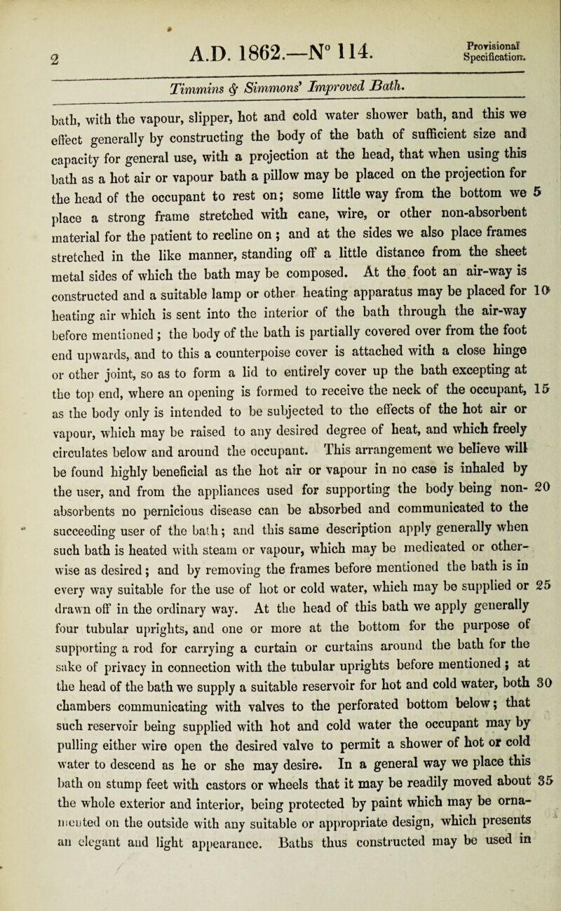 TinYivYiius ^ SiifyiTyions^ Iw/pvoved Both* bath, with the vapour, slipper, hot and cold water shower bath, and this we effect generally by constructing the body of the bath of sufficient size and capacity for general use, with a projection at the head, that when using this bath as a hot air or vapour bath a pillow may be placed on the projection for the head of the occupant to rest on; some little way from the bottom we 5 place a strong frame stretched with cane, wire, or other non-absorbent material for the patient to recline on ; and at the sides we also place frames stretched in the like manner, standing off a little distance from the sheet metal sides of which the bath may be composed. At the foot an air-way is constructed and a suitable lamp or other heating apparatus may be placed for 10^ heating air which is sent into the interior of the bath through the air-way before mentioned ; the body of the bath is partially covered over from the foot end upwards,> and to this a counterpoise cover is attached with a close hinge or other joint, so as to form a lid to entirely cover up the bath excepting at the top end, where an opening is formed to receive the neck of the occupant, 15 as the body only is intended to be subjected to the effects of the hot air or vapour, which may be raised to any desired degree of heat, and which freely circulates below and around the occupant. This arrangement we believe will be found highly beneficial as the hot air or vapour in no case is inhaled by the user, and from the appliances used for supporting the body being non- 20 absorbents no pernicious disease can be absorbed and communicated to the succeeding user of the bath; and this same description apply generally when such bath is heated with steam or vapour, which may be medicated or other¬ wise as desired; and by removing the frames before mentioned the bath is in every way suitable for the use of hot or cold water, which may be supplied or 25 drawn off in the ordinary way. At the head of this bath we apply generally four tubular uprights, and one or more at the bottom for the purpose of supporting a rod for carrying a curtain or curtains around the bath for the sake of privacy in connection with the tubular uprights before mentioned ; at the head of the bath we supply a suitable reservoir for hot and cold water, both 30 chambers communicating with valves to the perforated bottom below; that such reservoir being supplied with hot and cold water the occupant may by pulling either wire open the desired valve to permit a shower of hot or cold water to descend as he or she may desire. In a general way we place this bath on stump feet with castors or wheels that it may be readily moved about 35 the whole exterior and interior, being protected by paint which may be orna- nieuted on the outside with any suitable or appropriate design, which presents an elegant and light appearance. Baths thus constructed may be used in