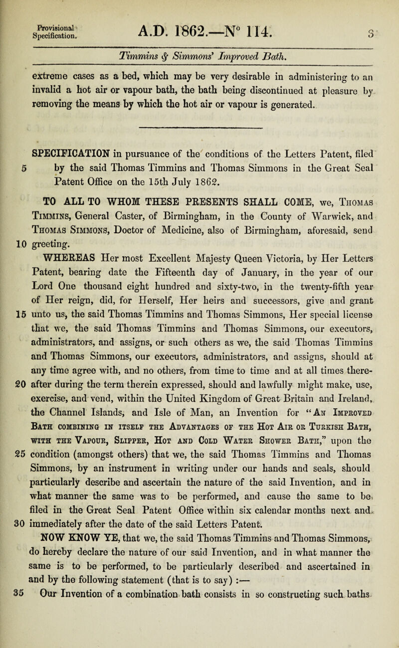 ProvisionaP^ Specification. A.D. 1862.—N 114. Timmins ^ Simmons’ Improved Bath, extreme cases as a bed, which may be very desirable in administering to an invalid a hot air or vapour bath, the bath being discontinued at pleasure by. removing the means by which the hot air or vapour is generated. SPECIFICATION in pursuance of the conditions of the Letters Patent, filed 5 by the said Thomas Timmins and Thomas Simmons in the Great Seal Patent Office on the 15th July 1862. TO ALL TO WHOM THESE PRESENTS SHALL COME, we, Thomas Timmins, General Caster, of Birmingham, in the County of Warwick, and Thomas Simmons, Doctor of Medicine, also of Birmingham, aforesaid, send 10 greeting. WHEREAS Her most Excellent Majesty Queen Victoria, by Her Letters Patent, bearing date the Fifteenth day of January, in the year of our Lord One thousand eight hundred and sixty-two, in the twenty-fifth year of Her reign, did, for Herself, Her heirs and successors, give and grant 15 unto us, the said Thomas Timmins and Thomas Simmons, Her special license that we, the said Thomas Timmins and Thomas Simmons, our executors, administrators, and assigns, or such others as we, the said Thomas Timmins and Thomas Simmons, our executors, administrators, and assigns, should at any time agree with, and no others, from time to time and at all times there¬ to after during the term therein expressed, should and lawfully might make, use, exercise, and vend, within the United Kingdom of Great Britain and Ireland, the Channel Islands, and Isle of Man, an Invention for “An Impeoved Bath combinino in itself the Advantages of the Hot Aie oe Tuekish Bath, WITH THE Vapoue, Slippee, Hot AND CoLD Watee Showee Bath,” upon the 25 condition (amongst others) that we, the said Thomas Timmins and Thomas Simmons, by an instrument in writing under our hands and seals, should particularly describe and ascertain the nature of the said Invention, and in what manner the same was to be performed, and cause the same to be. filed in the Great Seal Patent Office within six calendar months next andi., 30 immediately after the date of the said Letters Patent. NOW KNOW YE, that we, the said Thomas Timmins and Thomas Simmons, do hereby declare the nature of our said Invention, and in what manner the same is to be performed, to be particularly described and ascertained in and by the following statement (that is to say) :— 35 Our Invention of a combination bath consists in so constructing such baths^