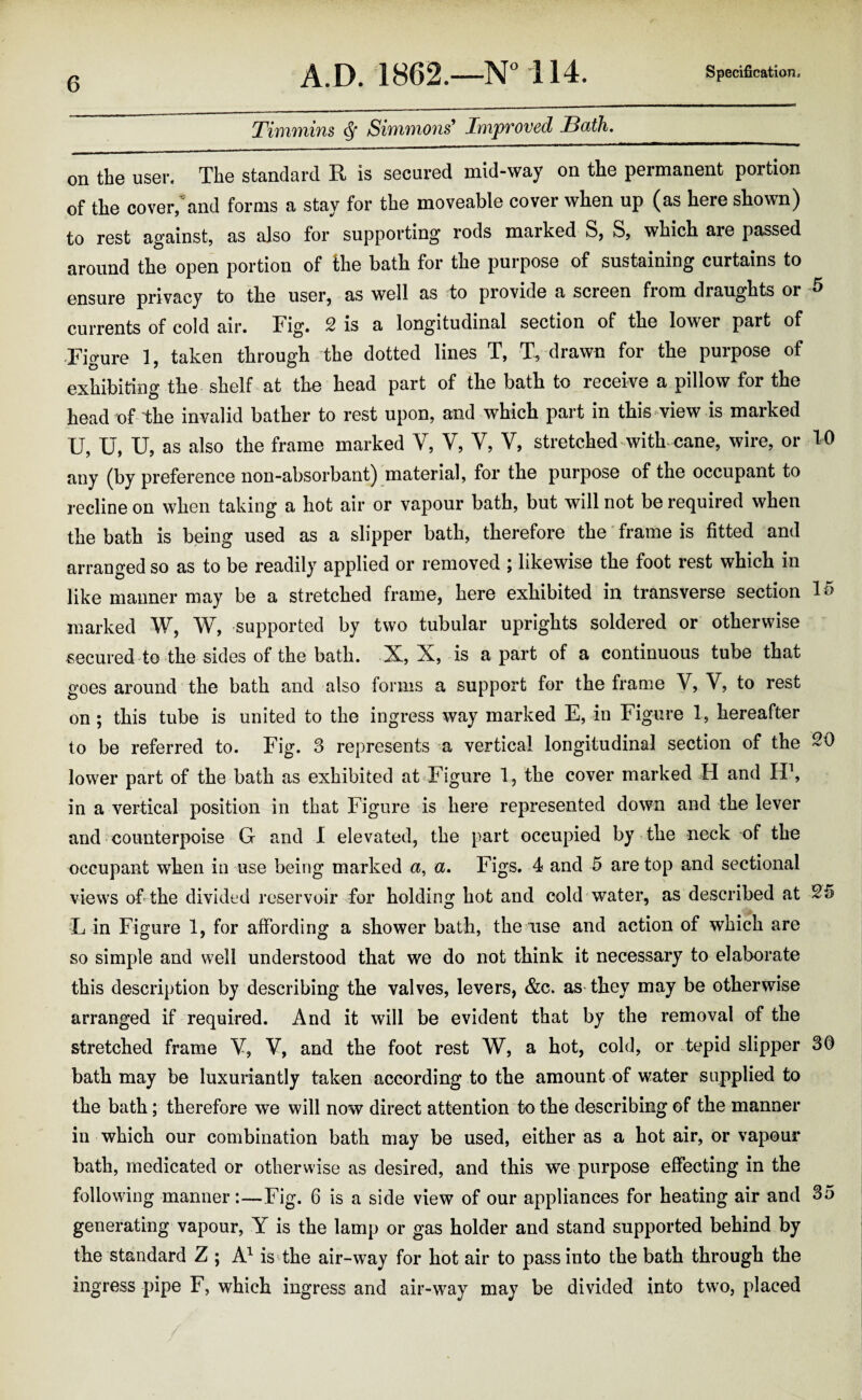 ThuTYiins ^ SivYihifions^ Impvoved SdtJi. on the user. The standard R is secured mid-way on the permanent portion of the cover/and forms a stay for the moveable cover when up (as here shown) to rest against, as also for supporting rods marked S, S, which are passed around the open portion of ihe bath for the purpose of sustaining curtains to ensure privacy to the user, as well as to provide a screen from draughts or ^ currents of cold air. Fig. 2 is a longitudinal section of the lower part of •Figure 1, taken through the dotted lines T, T, drawn for the purpose of exhibiting the shelf at the head part of the bath to receive a pillow for the head of the invalid bather to rest upon, and which part in this view is marked U, U, U, as also the frame marked V, V, V, V, stretched with-cane, wire, or 10 any (by preference non-absorbant) material, for the purpose of the occupant to recline on when taking a hot air or vapour bath, but will not be required when the bath is being used as a slipper bath, therefore the frame is fitted and arranged so as to be readily applied or removed ; likewise the foot rest which in like manner may be a stretched frame, here exhibited in transverse section IS marked W, W, supported by two tubular uprights soldered or otherwise securedto the sides of the bath. X, X, is apart of a continuous tube that goes around the bath and also forms a support for the frame Y, V, to rest on ; this tube is united to the ingress way marked E, in Figure 1, hereafter to be referred to. Fig. 3 represents a vertical longitudinal section of the SO lower part of the bath as exhibited at Figure 1, the cover marked H and in a vertical position in that Figure is here represented down and the lever and counterpoise G and I elevated, the part occupied by-the neck of the occupant when in use being marked a, a. Figs. 4 and 5 are top and sectional views ofithe divided reservoir for holding hot and cold water, as described at Sfi 'L in Figure 1, for affording a shower bath, the use and action of which are so simple and well understood that we do not think it necessary to elaborate this description by describing the valves, levers, &c. as they may be otherwise arranged if required. And it will be evident that by the removal of the stretched frame Y, Y, and the foot rest W, a hot, cold, or tepid slipper 30 bath may be luxuriantly taken according to the amount of water supplied to the bath; therefore we will now direct attention to the describing of the manner in which our combination bath may be used, either as a hot air, or vapour bath, medicated or otherwise as desired, and this we purpose effecting in the following manner :—Fig. 6 is a side view of our appliances for heating air and 35 generating vapour, Y is the lamp or gas holder and stand supported behind by the standard Z ; isdhe air-way for hot air to pass into the bath through the ingress pipe F, which ingress and air-way may be divided into two, placed