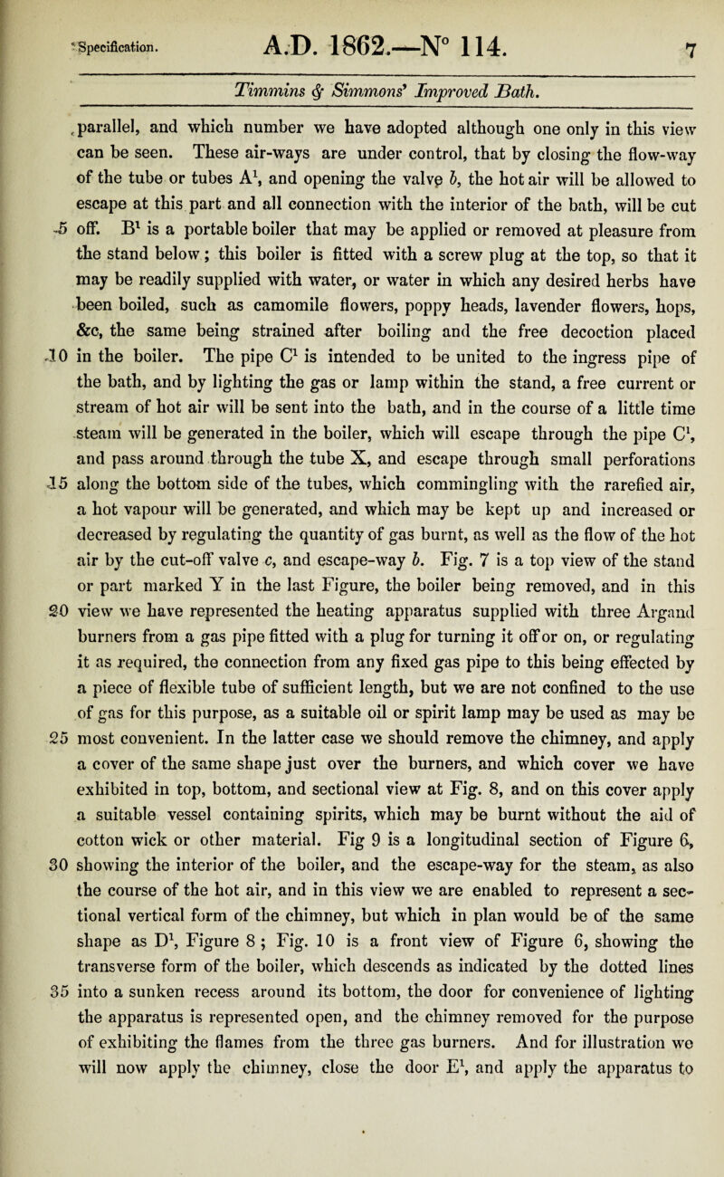 Timmins ^ Simmons^ Improved Bath. ,parallel, and which number we have adopted although one only in this view can be seen. These air-ways are under control, that by closing the flow-way of the tube or tubes and opening the valvp 5, the hotair will be allowed to escape at this part and all connection with the interior of the bath, will be cut ^5 off*. is a portable boiler that may be applied or removed at pleasure from the stand below; this boiler is fitted with a screw plug at the top, so that it may be readily supplied with water, or water in which any desired herbs have -been boiled, such as camomile flowers, poppy heads, lavender flowers, hops, &c, the same being strained after boiling and the free decoction placed TO in the boiler. The pipe O is intended to be united to the ingress pipe of the bath, and by lighting the gas or lamp within the stand, a free current or stream of hot air will be sent into the bath, and in the course of a little time .steam will be generated in the boiler, which will escape through the pipe and pass around Through the tube X, and escape through small perforations 15 along the bottom side of the tubes, which commingling with the rarefied air, a hot vapour will be generated, and which may be kept up and increased or decreased by regulating the quantity of gas burnt, as well as the flow of the hot air by the cut-off valve c, and escape-way d. Fig. 7 is a top view of the stand or part marked Y in the last Figure, the boiler being removed, and in this 20 view we have represented the heating apparatus supplied with three Argand burners from a gas pipe fitted with a plug for turning it oflfor on, or regulating it as required, the connection from any fixed gas pipe to this being effected by a piece of flexible tube of suflScient length, but we are not confined to the use of gas for this purpose, as a suitable oil or spirit lamp may be used as may be 25 most convenient. In the latter case we should remove the chimney, and apply a cover of the same shape just over the burners, and which cover we have exhibited in top, bottom, and sectional view at Fig. 8, and on this cover apply a suitable vessel containing spirits, which may be burnt without the aid of cotton wick or other material. Fig 9 is a longitudinal section of Figure 6, 30 showing the interior of the boiler, and the escape-way for the steam, as also the course of the hot air, and in this view we are enabled to represent a sec¬ tional vertical form of the chimney, but which in plan would be of the same shape as Figure 8 ; Fig. 10 is a front view of Figure 6, showing the transverse form of the boiler, which descends as indicated by the dotted lines 35 into a sunken recess around its bottom, the door for convenience of lighting the apparatus is represented open, and the chimney removed for the purpose of exhibiting the flames from the three gas burners. And for illustration we will now apply the chimney, close the door E\ and apply the apparatus to