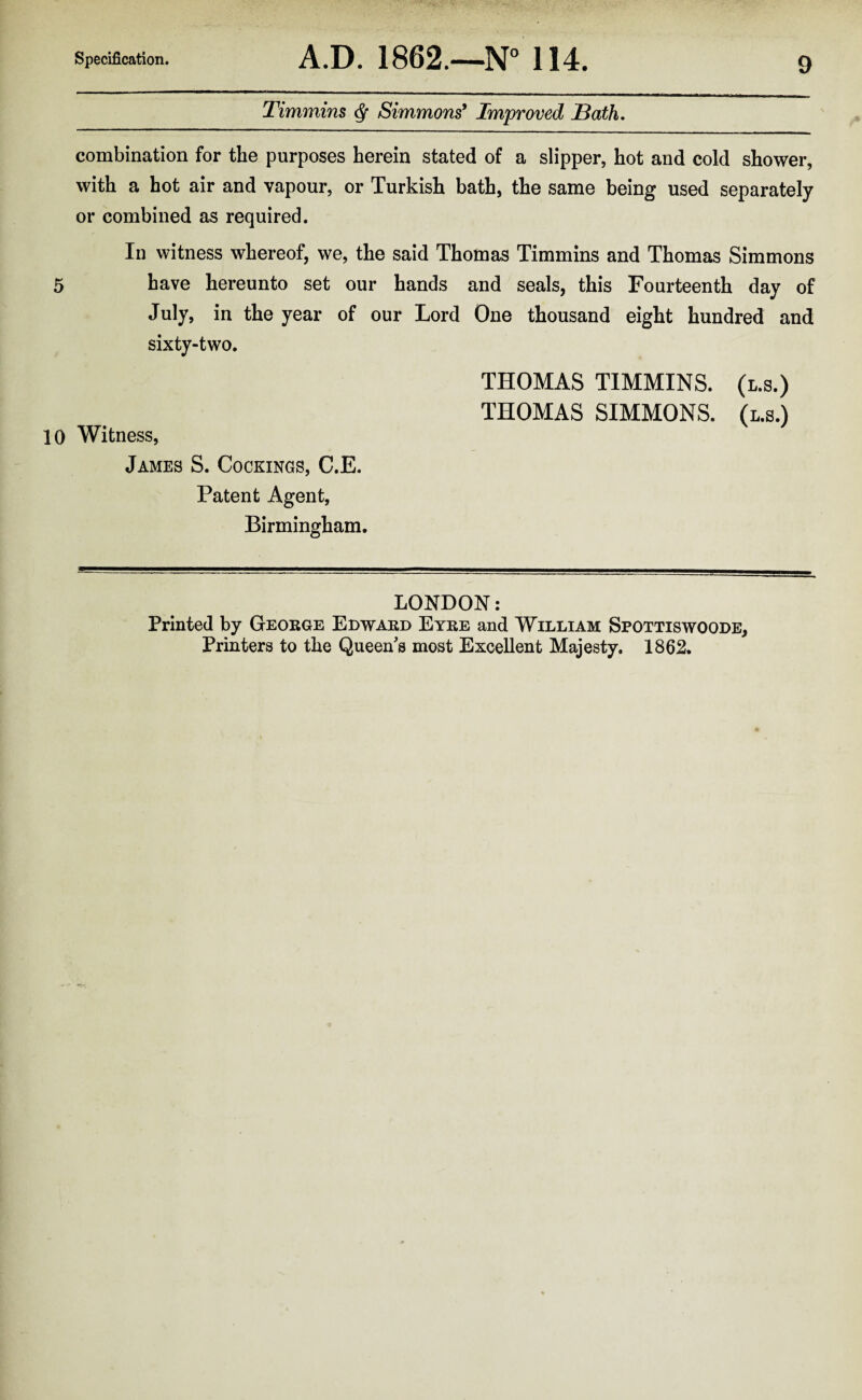 Timmins ^ Simmons* Improved JBath. combination for the purposes herein stated of a slipper, hot and cold shower, with a hot air and vapour, or Turkish bath, the same being used separately or combined as required. Ill witness whereof, we, the said Thotnas Timmins and Thomas Simmons 5 have hereunto set our hands and seals, this Fourteenth day of July, in the year of our Lord One thousand eight hundred and sixty-two. THOMAS TIMMINS, (l.s.) THOMAS SIMMONS. (l.s.) 10 Witness, James S. Cookings, C.E. Patent Agent, Birmingham. LONDON: Printed by Geokge Edward Eyre and William Spottiswoode, Printers to the Queen's most Excellent Majesty. 1862.