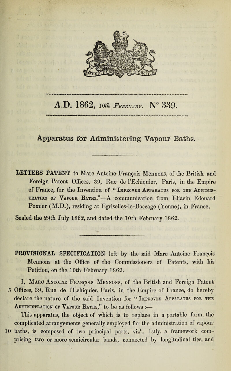 A.D. 1862, l Oth February. N° 339. Apparatus for Administering Vapour Baths. letters Patent to Marc Antoine Frangois Mennons, of tlie British and Foreign Patent Offices, 39, Rue de TEchiquier, Paris, in the Empire of France, for the Invention of “ Improved Apparatus for the Adminis¬ tration of Vapour Baths”—A communication from Eliacin Edouard Pomier (M.D.), residing at Egriselles4e-Boccage (Yonne), in France. Sealed the 29th July 1862, and dated the 10th February 1862. PROVISIONAL SPECIFICATION left by the said Marc Antoine Francois Mennons at tlie Office of the Commissioners of Patents, with his Petition, on the 10th February 1862. I, Marc Antoine Francois Mennons, of the British and Foreign Patent 5 Offices, 39, Rue de l’Echiquier, Paris, in the Empire of France, do hereby declare the nature of the said Invention for 64 Improved Apparatus for the Administration of Vapour Baths,” to be as follows :— This apparatus, the object of which is to replace in a portable form, the complicated arrangements generally employed for the administration of vapour 10 baths, is composed of two principal parts, vizk, lstly, a framework com¬ prising two or more semicircular bands, connected by longitudinal ties, and