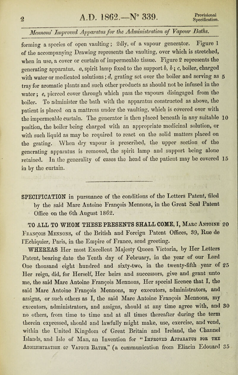 Provisional Mennons Improved Apparatus for the Administration of Vapour Baths. forming a species of open vaulting; 2dly, of a vapour generator. Figure 1 of the accompanying Drawing represents tlie vaulting, over which is stretched, when in use, a cover or curtain of impermeable tissue. Figure 2 represents the generating apparatus, a, spirit lamp fixed to the support b, b; c, boiler, charged with water or medicated solutions; d, grating set over the boiler and serving as 5 tray for aromatic plants and such other products as should not be infused in the water; e, pierced cover through which pass the vapours disingaged from the boiler. To administer the bath with the apparatus constructed as above, the patient is placed on a mattress under the vaulting, which is covered over with the impermeable curtain. The generator is then placed beneath in any suitable 10 position, the boiler being charged with an appropriate medicinal solution, or with such liquid as may be required to react on the solid matters placed on the grating. When dry vapour is prescribed, the upper section of the generating apparatus is removed, the spirit lamp and support being alone retained. In the generality of cases the head of the patient may be covered 15 in by the curtain. SPECIFICATION in pursuance of the conditions of the Letters Patent, filed by the said Marc Antoine Frangois Mennons, in the Great Seal Patent Office on the 6th August 1862. TO ALL TO WHOM THESE PRESENTS SHALL COME, I, Marc Antoine go Francois Mennons, of the British and Foreign Patent Offices, 39, Rue de 1’Echiquier, Paris, in the Empire of France, send greeting. WHEREAS Her most Excellent Majesty Queen Victoria, by Her Letters Patent, bearing date the Tenth day of February, in the year of our Lord One thousand eight hundred and sixty-two, in the twenty-fifth year of g5 Her reign, did, for Herself, Her heirs and successors, give and grant unto me, the said Marc Antoine Francis Mennons, Her special licence that I, the said Marc Antoine Frangois Mennons, my executors, administrators, and assigns, or such others as I, the said Marc Antoine Frangois Mennons, my executors, administrators, and assigns, should at any time agree with, and 30 no others, from time to time and at all times thereafter during the term therein expressed, should and lawfully might make, use, exercise, and vend, within the United Kingdom of Great Britain and Ireland, the Channel Islands, and Isle of Man, an Invention for “ Improved Apparatus por the Administration op Vapour Baths,” (a communication from Eliacin Edouard 35
