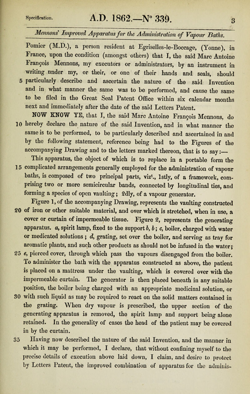Mennons Improved Apparatus for the Administration of Vapour Baths. Pomier (M.D.), a person resident at Egriselles-le-Doccage, (Yonne), in France, upon the condition (amongst others) that I, the said Marc Antoine Francis Mennons, my executors or administrators, by an instrument in writing under my, or their, or one of their hands and seals, should 5 particularly describe and ascertain the nature of the said Invention and in what manner the same was to be performed, and cause the same to be filed in the Great Seal Patent Office within six calendar months next and immediately after the date of the said Letters Patent. HOW KNOW YE, that I, the said Marc Antoine Francois Mennons, do 10 hereby declare the nature of the said Invention, and in what manner the same is to be performed, to be particularly described and ascertained in and by the following statement, reference being had to the Figures of the accompanying Drawing and to the letters marked thereon, that is to say:— This apparatus, the object of which is to replace in a portable form the 15 complicated arrangements generally employed for the administration of vapour baths, is composed of two principal parts, viz1., lstly, of a framework, com¬ prising two or more semicircular bands, connected by longitudinal ties, and forming a species of open vaulting; 2dly, of a vapour generator. Figure 1, of the accompanying Drawing, represents the vaulting constructed 20 of iron or other suitable material, and over which is stretched, when in use, a cover or curtain of impermeable tissue. Figure 2, represents the generating apparatus, a, spirit lamp, fixed to the support hf b; c, boiler, charged with water or medicated solutions ; d, grating, set over the boiler, and serving as tray for aromatic plants, and such other products as should not be infused in the water; 25 e, pierced cover, through which pass the vapours disengaged from the boiler. To administer the bath with the apparatus constructed as above, the patient is placed on a mattress under the vaulting, which is covered over with the impermeable curtain. The generator is then placed beneath in any suitable position, the boiler being charged with an appropriate medicinal solution, or 30 with such liquid as may be required to react on the solid matters contained in the grating. When dry vapour is prescribed, the upper section of the generating apparatus is removed, the spirit lamp and support being alone retained. In the generality of cases the head of the patient may be covered in by the curtain. 35 Having now described the nature of the said Invention, and the manner in which it may be performed, I declare, that without confining myself to the precise details of execution above laid down, I claim, and desire to protect by Letters Patent, the improved combination of apparatus for the adminis-