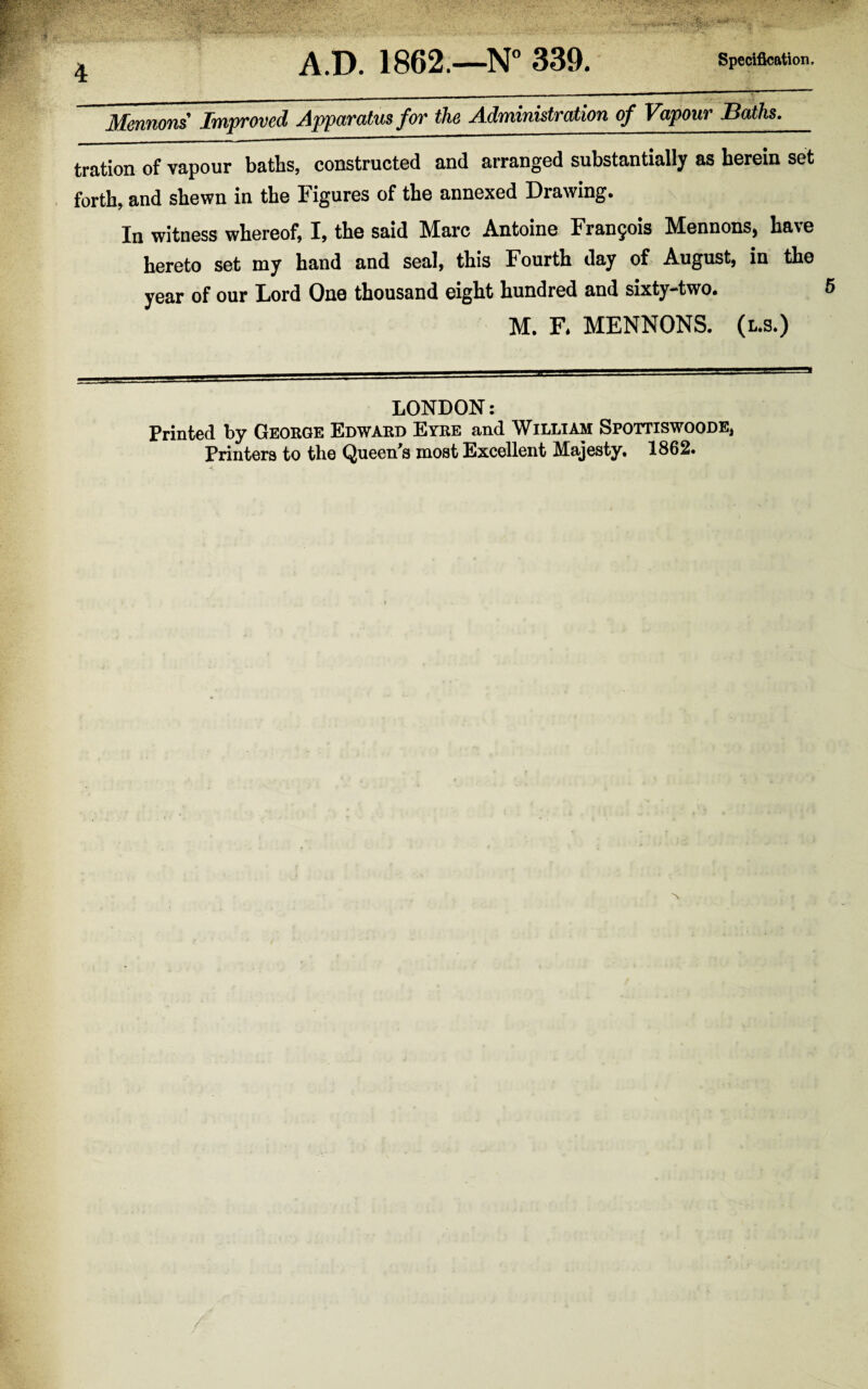 Mennons Improved Apparatus for the Administration of Vapour Baths. tration of vapour baths, constructed and arranged substantially as herein set forth, and shewn in the Figures of the annexed Drawing. In witness whereof, I, the said Marc Antoine Francjois Mennons, have hereto set my hand and seal, this Fourth day of August, in the year of our Lord One thousand eight hundred and sixty-two. M. F. MENNONS. (l.s.) LONDON: Printed by George Edward Eyre and William Spottiswoode, Printers to the Queen^s most Excellent Majesty. 1862.