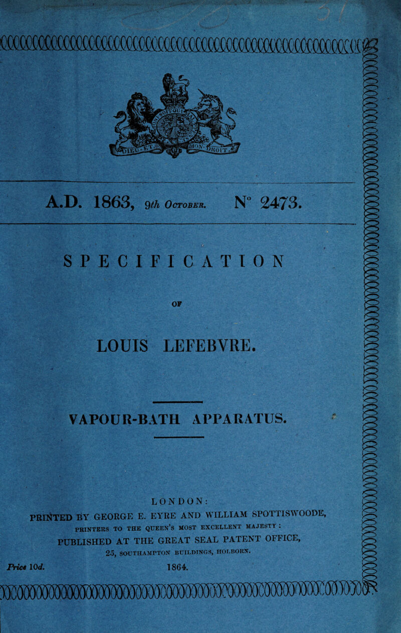 A.D. 1863, 9th October. N 2473. - 'V -., ■ SPECIFICATION OF LOUIS LEFEBVRE. VAPOUR-BATH APPARATUS. LONDON: PRINTED BY GEORGE E. EYRE AND WILLIAM SPOTTISWOODE, PRINTERS TO THE QUEEN’S MOST EXCELLENT MAJESTY . PUBLISHED AT THE GREAT SEAL PATENT OFFICE, 25, SOUTHAMPTON BUILDINGS, HOLBORN. °rice lOd. 1864. m c