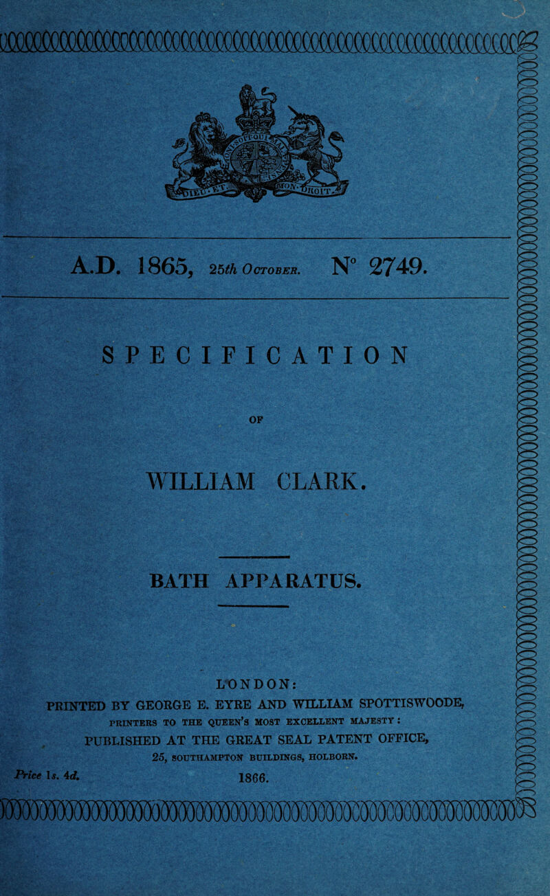 A.D. 1865, 251A October. N° 2749. SPECIFICATION OF WILLIAM CLARK. BATH APPARATUS. LONDON: PRINTED BY GEORGE E. EYRE AND WILLIAM SPOTTISWOODE, PRINTERS TO THE QUEEN’S MOST EXCELLENT MAJESTY : PUBLISHED AT THE GREAT SEAL PATENT OFFICE, 25, SOUTHAMPTON BUILDINGS, HOLBORN. Price Is. id. 1866.