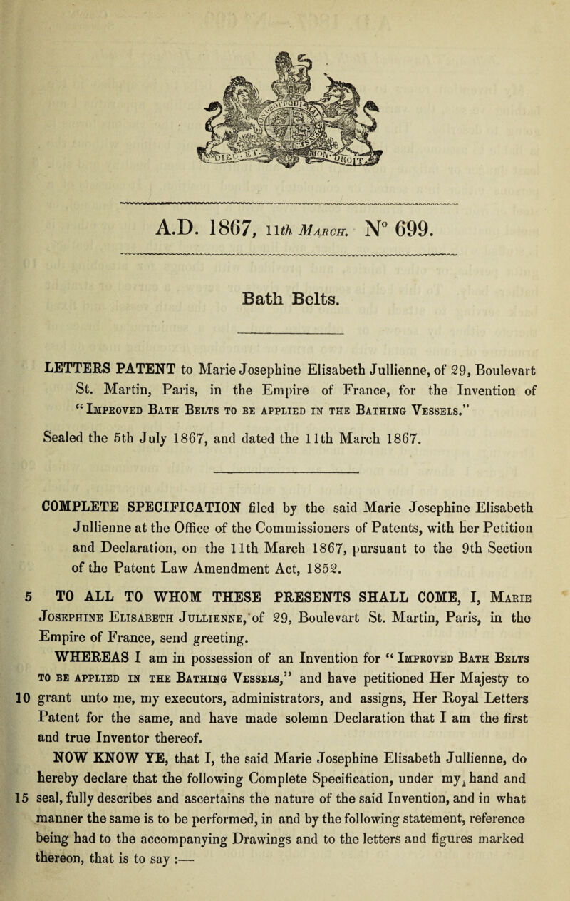 Bath Belts. LETTERS PATENT to Marie Josephine Elisabeth Jullienne, of 29, Boulevart St. Martin, Paris, in the Empire of France, for the Invention of Ci Improved Bath Belts to be applied in the Bathing Vessels.” Sealed the 5th July 1867, and dated the 11th March 1867. COMPLETE SPECIFICATION filed by the said Marie Josephine Elisabeth Jullienne at the Office of the Commissioners of Patents, with her Petition and Declaration, on the 11th March 1867, pursuant to the 9th Section of the Patent Law Amendment Act, 1852. 5 TO ALL TO WHOM THESE PRESENTS SHALL COME, I, Marie Josephine Elisabeth Jullienne, of 29, Boulevart St. Martin, Paris, in the Empire of France, send greeting. WHEREAS I am in possession of an Invention for “ Improved Bath Belts to be applied in the Bathing Vessels,” and have petitioned Her Majesty to 10 grant unto me, my executors, administrators, and assigns, Her Royal Letters Patent for the same, and have made solemn Declaration that I am the first and true Inventor thereof. NOW KNOW YE, that I, the said Marie Josephine Elisabeth Jullienne, do hereby declare that the following Complete Specification, under my^hand and 15 seal, fully describes and ascertains the nature of the said Invention, and in what manner the same is to be performed, in and by the following statement, reference being had to the accompanying Drawings and to the letters and figures marked thereon, that is to say :—