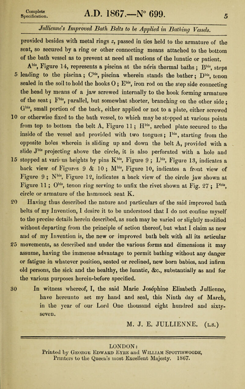 Specification. A.D. 1867.—N° 699. 5 Jullienne s Improved Bath Belts to be Applied in Bathing Vessels. provided besides with metal rings z, passed in ties held to the armature of the seat, so secured by a ring or other connecting means attached to the bottom of the bath vessel as to prevent at need all motions of the lunatic or patient. Abis, Figure 14, represents a piscina at the n6ris thermal baths; Bbis, steps 5 leading to the piscina ; Cbis, piscina wherein stands the bather; Dbis, tenon sealed in the soil to hold the hooks 0 ; Ebis, iron rod on the step side connecting the head by means of a jaw screwed internally to the hook forming armature of the seat; Fbls, parallel, but somewhat shorter, branching on the other side; Gbls, small portion of the back, either applied or not to a plate, either screwed 10 or otherwise fixed to the bath vessel, to which may be stopped at various points from top to bottom the belt A, Figure 11 ; Hbis, arched plate secured to the inside of the vessel and provided with two tongues; Ibis, starting from the opposite holes wherein is sliding up and down the belt A, provided with a slide Jbls projecting above the circle, it is also perforated with a hole and 15 stopped at various heights by pins Kbis, Figure 9 ; Lbis, Figure 13, indicates a back view of Figures 9 & 10 ; Mbis, Figure 10, indicates a front view of Figure 9 ; Nbls, Figure 12, indicates a back view of the circle jaw shown at Figure 11 ; Obls, tenon ring serving to unfix the rivet shown at Fig. 27 ; Pbia, circle or armature of the hammock seat K. 20 Having thus described the nature and particulars of the said improved bath belts of my Invention, I desire it to be understood that I do not confine myself to the precise details herein described, as such may be varied or slightly modified without departing from the principle of action thereof, but what I claim as new and of my Invention is, the new or improved bath belt with all its articular 25 movements, as described and under the various forms and dimensions it may assume, having the immense advantage to permit bathing without any danger or fatigue in whatever position, seated or reclined, new born babies, and infirm old persons, the sick and the healthy, the lunatic, &c., substantially as and for the various purposes herein-before specified. 30 In witness whereof, I, the said Marie Josephine Elisabeth Jullienne, have hereunto set my hand and seal, this Ninth day of March, in the year of our Lord One thousand eight hundred and sixty- seven. M. J. E. JULLIENNE. (l.s.) LONDON: Printed by George Edward Eyre and William Spottiswoode, Printers to the Queen’s most Excellent Majesty. 1867.