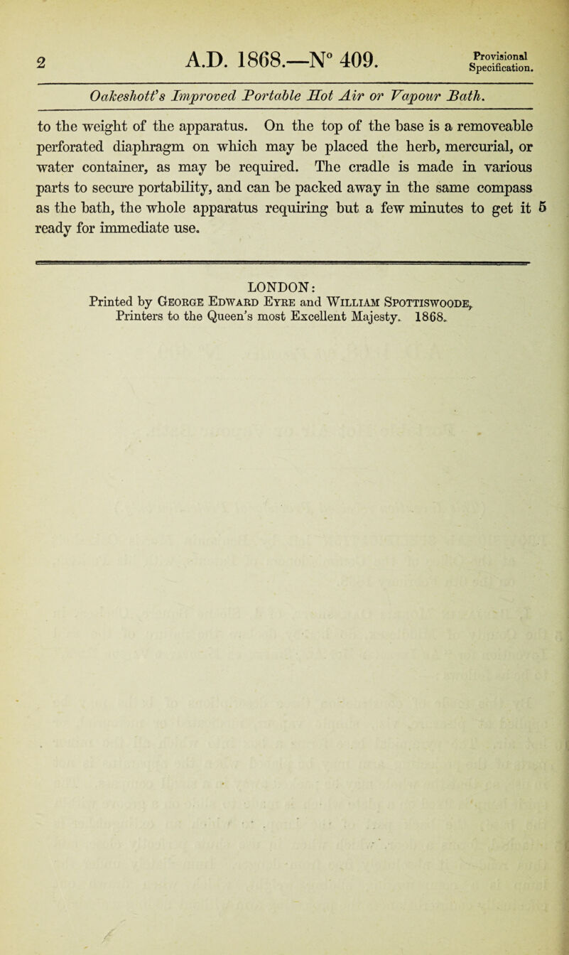 2 A.D. 1868.—N° 409. Provisional Specification. OaJceshotfs Improved Portable Hot Air or Vapour Bath. to the weight of the apparatus. On the top of the base is a removeable perforated diaphragm on which may he placed the herb, mercurial, or water container, as may he required. The cradle is made in various parts to secure portability, and can he packed away in the same compass as the hath, the whole apparatus requiring but a few minutes to get it 5 ready for immediate use„ LONDON: Printed by George Edward Eyre and William Spottiswoode^ Printers to the Queen s most Excellent Majesty. 1868,