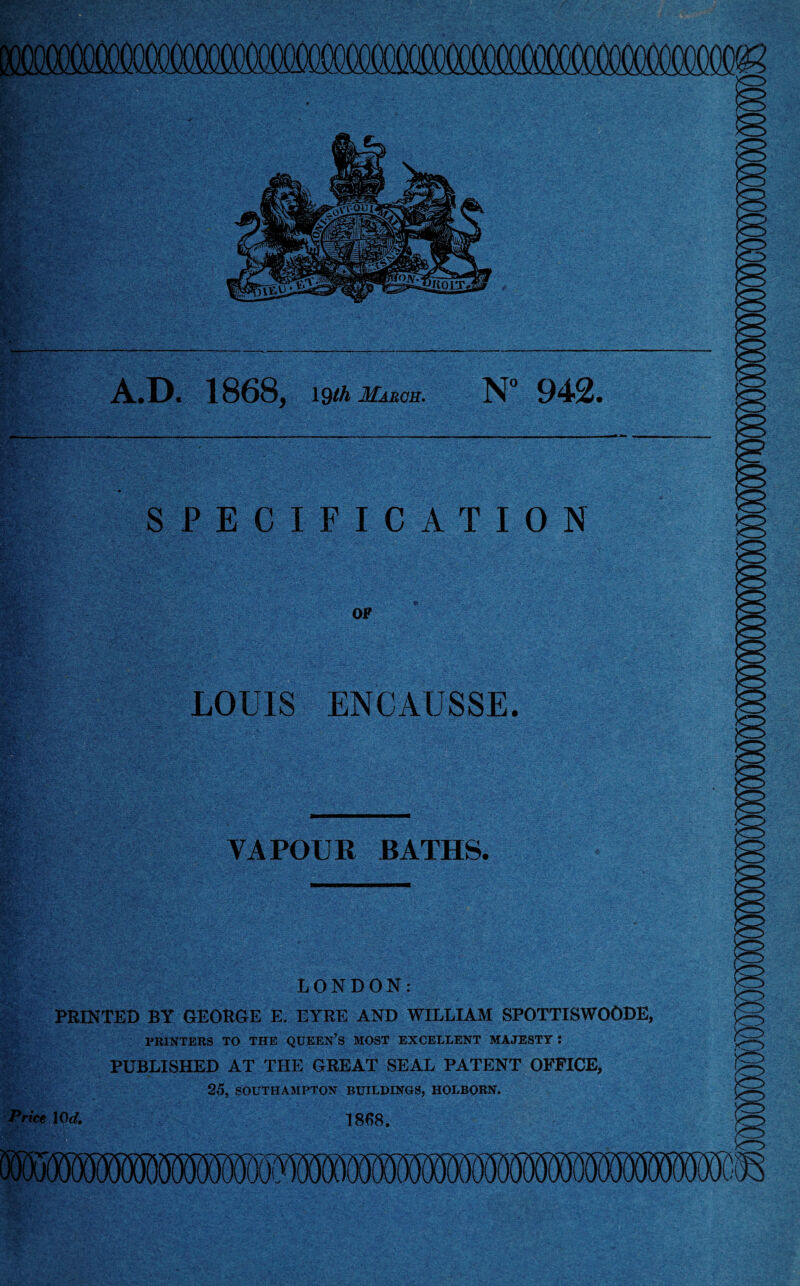 A.D. 1868, 19th March. N° 94 LOUIS ENCAUSSE. VAPOUR BATHS. LONDON: PRINTED BY GEORGE E. EYRE AND WILLIAM SPOTTISWOODE, PRINTERS TO THE QUEEN’S MOST EXCELLENT MAJESTY J PUBLISHED AT THE GREAT SEAL PATENT OFFICE, 25, SOUTHAMPTON BUILDINGS, HOLBORN. Price lOtf. 1868.