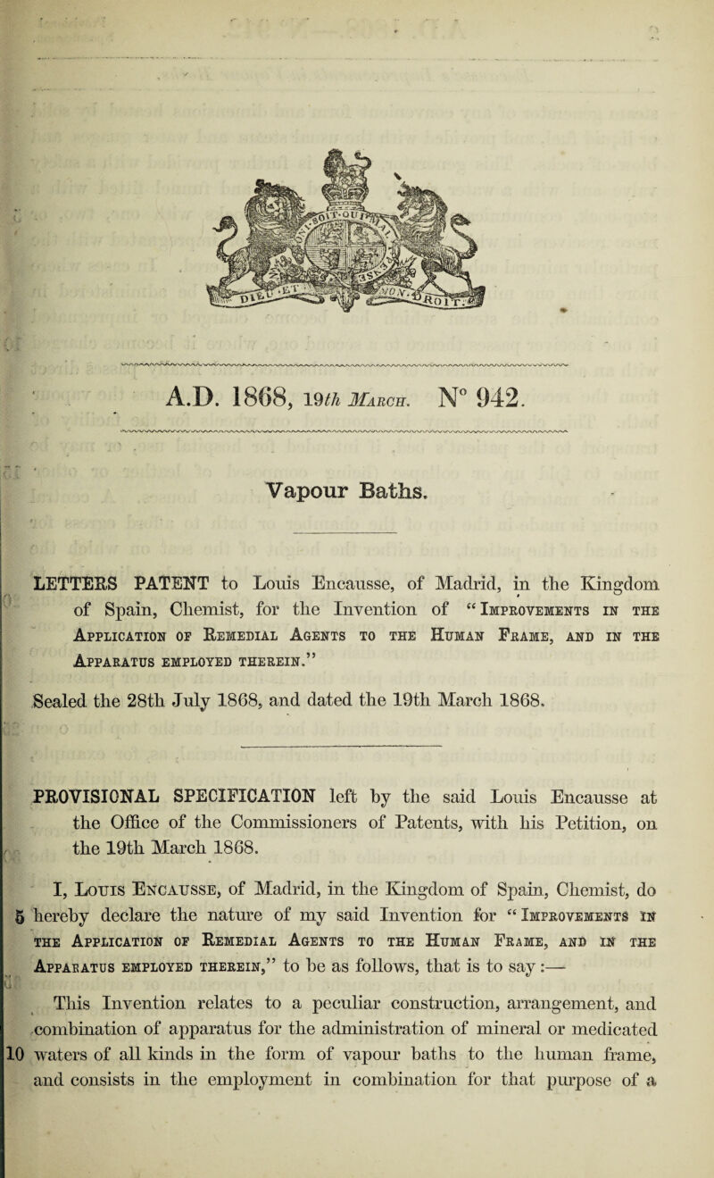 Vapour Baths. LETTERS PATENT to Louis Encausse, of Madrid, in the Kingdom of Spain, Chemist, for the Invention of “ Improvements in the Application op Remedial Agents to the Human Frame, and in the Apparatus employed therein.” Sealed the 28th July 1868, and dated the 19th March 1868. PROVISIONAL SPECIFICATION left by the said Louis Encausse at the Office of the Commissioners of Patents, with his Petition, on the 19th March 1868. I, Louis Encausse, of Madrid, in the Kingdom of Spain, Chemist, do 5 hereby declare the nature of my said Invention for “ Improvements in the Application of Remedial Agents to the Human Frame, and in the Apparatus employed therein,” to be as follows, that is to say:—- This Invention relates to a peculiar construction, arrangement, and combination of apparatus for the administration of mineral or medicated 10 waters of all kinds in the form of vapour baths to the human frame, and consists in the employment in combination for that purpose of a