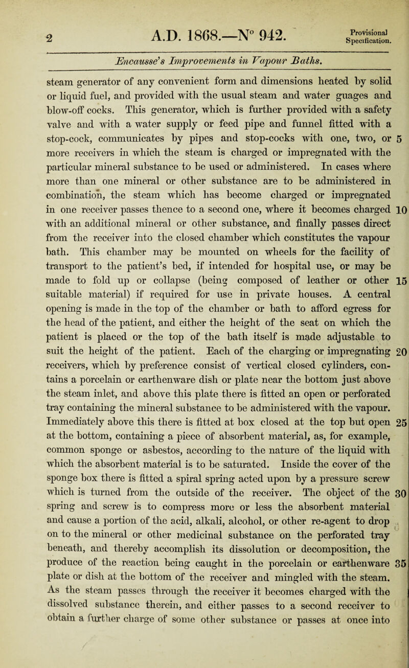 Provisional Bncausse’s Improvements in Vapour Baths. steam generator of any convenient form and dimensions heated by solid or liquid fuel, and provided with the usual steam and water guages and blow-off cocks. This generator, which is further provided with a safety valve and with a water supply or feed pipe and funnel fitted with a stop-cock, communicates by pipes and stop-cocks with one, two, or 5 more receivers in which the steam is charged or impregnated with the particular mineral substance to he used or administered. In cases where more than one mineral or other substance are to he administered in combination, the steam which has become charged or impregnated in one receiver passes thence to a second one, where it becomes charged 10 with an additional mineral or other substance, and finally passes direct from the receiver into the closed chamber which constitutes the vapour hath. This chamber may be mounted on wheels for the facility of transport to the patient’s bed, if intended for hospital use, or may he made to fold up or collapse (being composed of leather or other 15 suitable material) if required for use in private houses. A central opening is made in the top of the chamber or hath to afford egress for the head of the patient, and either the height of the seat on which the patient is placed or the top of the hath itself is made adjustable to suit the height of the patient. Each of the charging or impregnating 20 receivers, which by preference consist of vertical closed cylinders, con¬ tains a porcelain or earthenware dish or plate near the bottom just above the steam inlet, and above this plate there is fitted an open or perforated tray containing the mineral substance to he administered with the vapour. Immediately above this there is fitted at box closed at the top hut open 25 at the bottom, containing a piece of absorbent material, as, for example, common sponge or asbestos, according to the nature of the liquid with which the absorbent material is to he saturated. Inside the cover of the sponge box there is fitted a spiral spring acted upon by a pressure screw which is turned from the outside of the receiver. The object of the 30 spring and screw is to compress more or less the absorbent material and cause a portion of the acid, alkali, alcohol, or other re-agent to drop on to the mineral or other medicinal substance on the perforated tray beneath, and thereby accomplish its dissolution or decomposition, the produce of the reaction being caught in the porcelain or earthenware 35 plate or dish at the bottom of the receiver and mingled with the steam. As the steam passes through the receiver it becomes charged with the dissolved substance therein, and either passes to a second receiver to obtain a further charge of some other substance or passes at once into