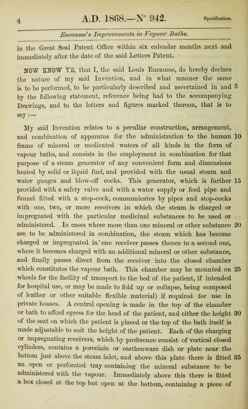 JEncausse's Improvements in Vapour Baths. / in the Great Seal Patent Office within six calendar months next and immediately after the date of the said Letters Patent. NOW KNOW YE, that I, the said Louis Encausse, do hereby declare the nature of my said Invention, and in what manner the same is to he performed, to he particularly described and ascertained in and 5 by the following statement, reference being had to the accompanying Drawings, and to the letters and figures marked thereon, that is to say My said Invention relates to a peculiar construction, arrangement, and combination of apparatus for the administration to the human 10 frame of mineral or medicated waters of all kinds in the form of vapour baths, and consists in the employment in combination for that purpose of a steam generator of any convenient form and dimensions heated by solid or liquid fuel, and provided with the usual steam and water guages and blow-off cocks. This generator, which is further 15 provided with a safety valve and with a water supply or feed pipe and funnel fitted with a stop-cock, communicates by pipes and stop-cocks with one, two, or more receivers in which the steam is charged or impregnated with the particular medicinal substances to be used or administered. In cases where more than one mineral or other substance 20 are to be administered in combination, the steam which has become charged or impregnated in'one receiver passes thence to a second one, where it becomes charged with an additional mineral or other substance, and finally passes direct from the receiver into the closed chamber which constitutes the vapour bath. This chamber may be mounted on 25 wheels for the facility of transport to the bed of the patient, if intended for hospital use, or may be made to fold up or collapse, being composed of leather or other suitable flexible material) if required for use in private houses. A central opening is made in the top of the chamber or bath to afford egress for the head of the patient, and either the height 30 of the seat on which the patient is placed or the top of the bath itself is made adjustable to suit the height of the patient. Each of the charging or impregnating receivers, which by preference consist of vertical closed cylinders, contains a porcelain or earthenware dish or plate near the bottom just above the steam inlet, and above this plate there is fitted 35 an open or perforated tray containing the mineral substance to be administered with the vapour. Immediately above this there is fitted a box closed at the top but open at the bottom, containing a piece of