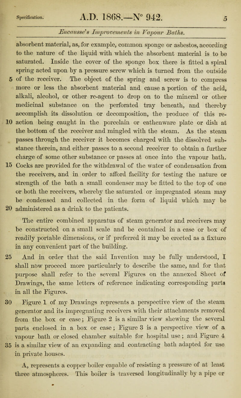 10 15 20 25 30 35 Specification. A.D. 1868.—N° 942. r* o Bncausse’s Improvements in Vapour Baths. absorbent material, as, for example, common sponge or asbestos, according to tbe nature of tbe liquid with which the absorbent material is to be saturated. Inside the coyer of the sponge box there is fitted a spiral spring acted upon by a pressure screw which is turned from the outside more or less the absorbent material and cause a portion of the acid, alkali, alcohol, or other re-agent to drop on to the mineral or other medicinal substance on the perforated tray beneath, and thereby accomplish its dissolution or decomposition, the produce of this re¬ action being caught in the porcelain or eathenware plate or dish at the bottom of the receiver and mingled with the steam. As the steam passes through the receiver it becomes charged with the dissolved sub¬ stance therein, and either passes to a second receiver to obtain a further charge of some other substance or passes at once into the vapour bath. Cocks are provided for the withdrawal of the water of condensation from the receivers, and in order to afford facility for testing the nature or strength of the bath a small condenser may be fitted to the top of one or both the receivers, whereby the saturated or impregnated steam may be condensed and collected in the form of liquid which may be administered as a drink to the patients. The entire combined apparatus of steam generator and receivers may be constructed on a small scale and be contained in a case or box of readily portable dimensions, or if preferred it may be erected as a fixture in any convenient part of the building. And in order that the said Invention mav be fully understood, I shall now proceed more particularly to describe the same, and for that purpose shall refer to the several Figures on the annexed Sheet of Drawings, the same letters of reference indicating corresponding parts in all the Figures. Figure 1 of my Drawings represents a perspective view of the steam generator and its impregnating receivers with their attachments removed from the box or case; Figure 2 is a similar view shewing the several parts enclosed in a box or case; Figure 3 is a perspective view of a vapour bath or closed chamber suitable for hospital use; and Figure 4 is a similar view of an expanding and contracting bath adapted for use in private houses. A, represents a copper boiler capable of resisting a pressure of at least three atmospheres. This boiler is traversed longitudinally by a pipe or