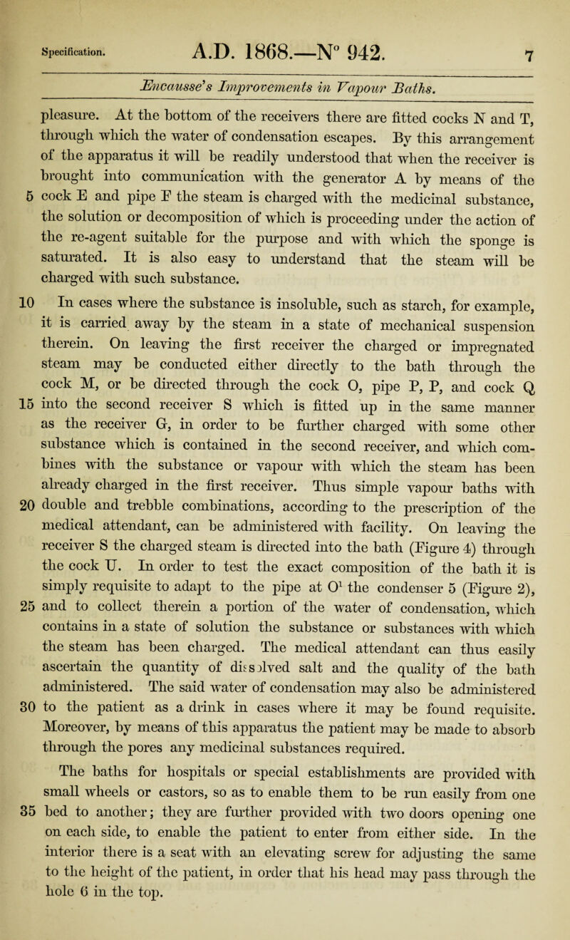 Specification. A.D. 1868.—N° 942. Bncausse’s Improvements in Vapour Baths. pleasure. At the bottom of the receivers there are fitted cocks N and T, through which the water of condensation escapes. By this arrangement of the apparatus it will he readily understood that when the receiver is brought into communication with the generator A by means of the 5 cock E and pipe E the steam is charged with the medicinal substance, the solution or decomposition of which is proceeding under the action of the re-agent suitable for the purpose and with which the sponge is saturated. It is also easy to understand that the steam will be charged with such substance. 10 In cases where the substance is insoluble, such as starch, for example, it is carried away by the steam in a state of mechanical suspension therein. On leaving the first receiver the charged or impregnated steam may be conducted either directly to the bath through the cock M, or be directed through the cock O, pipe P, P, and cock Q 15 into the second receiver S which is fitted up in the same manner as the receiver G, in order to be further charged with some other substance which is contained in the second receiver, and which com¬ bines with the substance or vapour with which the steam has been already charged in the first receiver. Thus simple vapour baths with 20 double and trebble combinations, according to the prescription of the medical attendant, can be administered with facility. On leaving the receiver S the charged steam is directed into the bath (Eigure 4) through the cock U. In order to test the exact composition of the bath it is simply requisite to adapt to the pipe at O1 the condenser 5 (Eigure 2), 25 and to collect therein a portion of the water of condensation, which contains in a state of solution the substance or substances with which the steam has been charged. The medical attendant can thus easily ascertain the quantity of dksolved salt and the quality of the bath administered. The said water of condensation may also be administered 30 to the patient as a drink in cases where it may be found requisite. Moreover, by means of this apparatus the patient may be made to absorb through the pores any medicinal substances required. The baths for hospitals or special establishments are provided with small wheels or castors, so as to enable them to be run easily from one 35 bed to another; they are further provided with two doors opening one on each side, to enable the patient to enter from either side. In the interior there is a seat with an elevating screw for adjusting the same to the height of the patient, in order that his head may pass through the hole 6 in the top.