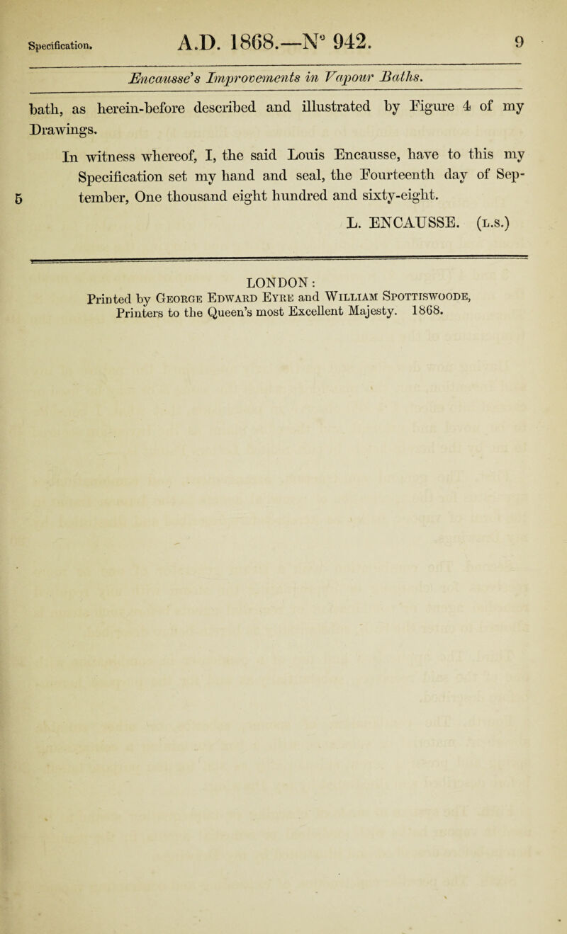 Encausse's Improvements in Vapour Baths. bath, as herein-before described and illustrated by Figure 4 of my Drawings. In witness whereof, I, the said Louis Encausse, have to this my Specification set my hand and seal, the Fourteenth day of Sep- 5 tember, One thousand eight hundred and sixty-eight. L. ENCAUSSE. (l.s.) LONDON: Printed by George Edward Eyre and William Spottiswoode, Printers to the Queen’s most Excellent Majesty. 1868.