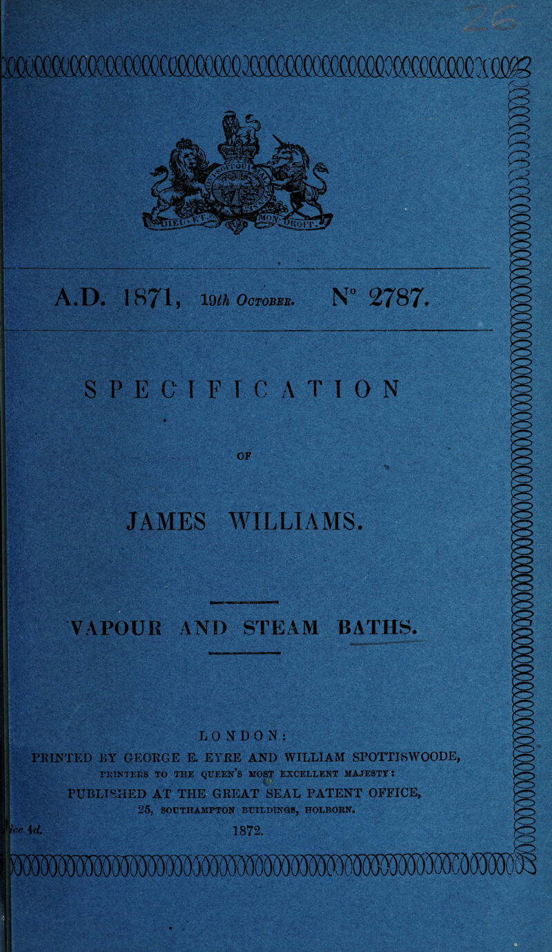 A.D. 1871, 19th October. N° 2787. JAMES WILLIAMS. VAPOUR AND STEAM BATHS, LONDON: PRINTED 15Y GEORGE E. EYRE AND WILLIAM SFOTTJSWOODE, PRINTERS TO THE QUEEN’S MOST EXCELLENT MAJESTY: PURLT8HED AT THE GREAT SEAL PATENT OFFICE, 25, SOUTHAMPTON BUILDINGS, HOLBORN. ice \<l. 1872.