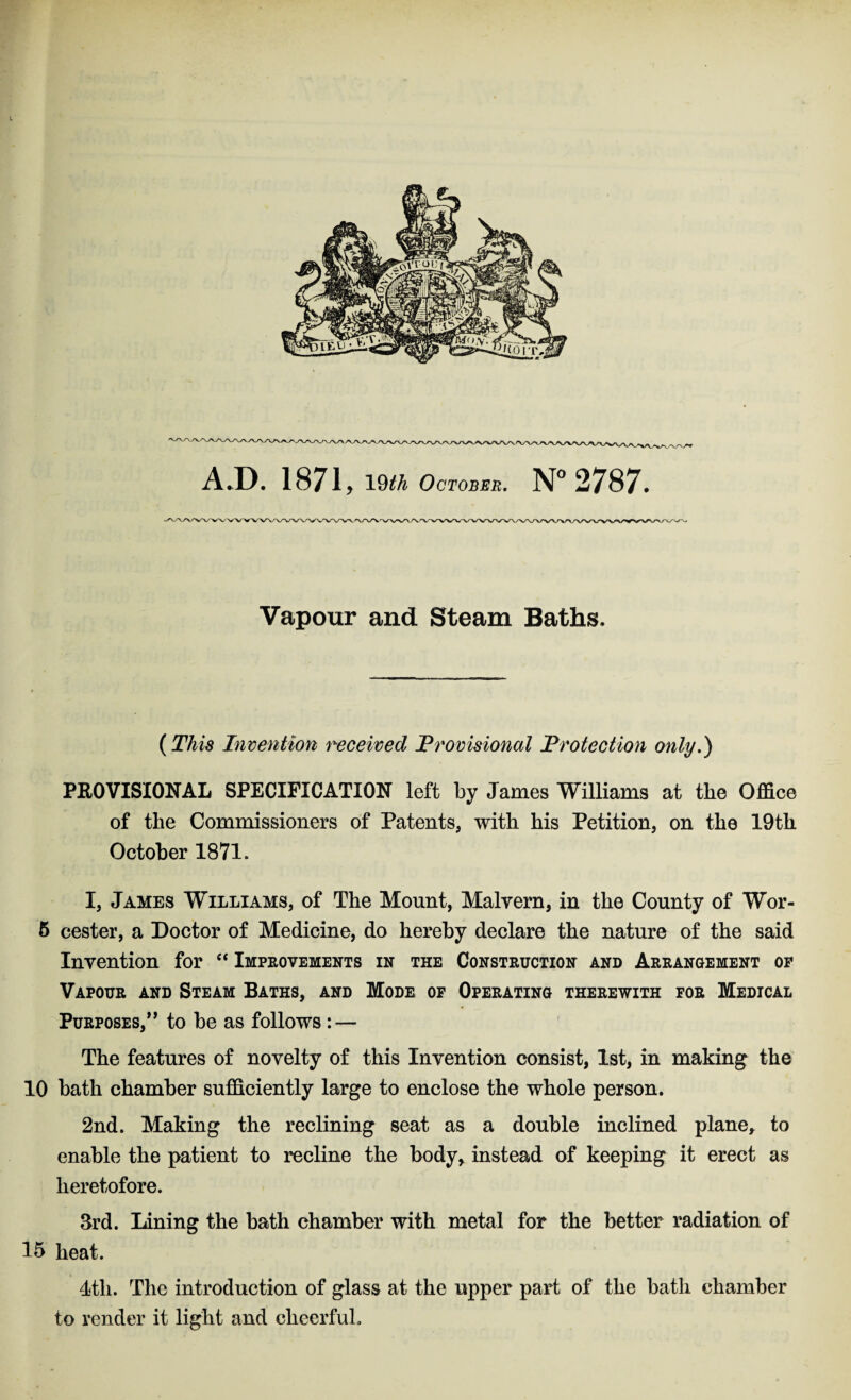 {. A.D. 1871 , 19th October. N° 2787. Vapour and Steam Baths, (This Invention received Provisional Protection only.) PROVISIONAL SPECIFICATION left by James Williams at the Office of the Commissioners of Patents, with his Petition, on the 19th October 1871. I, James Williams, of The Mount, Malyern, in the County of Wor- 5 cester, a Doctor of Medicine, do hereby declare the nature of the said Invention for “ Improvements in the Construction and Arrangement op Vapour and Steam Baths, and Mode op Operating therewith for Medical Purposes,” to be as follows: — The features of novelty of this Invention consist, 1st, in making the 10 bath chamber sufficiently large to enclose the whole person. 2nd. Making the reclining seat as a double inclined plane, to enable the patient to recline the body, instead of keeping it erect as heretofore. 3rd. lining the bath chamber with metal for the better radiation of 15 heat. 4tli. The introduction of glass at the upper part of the bath chamber to render it light and cheerful.