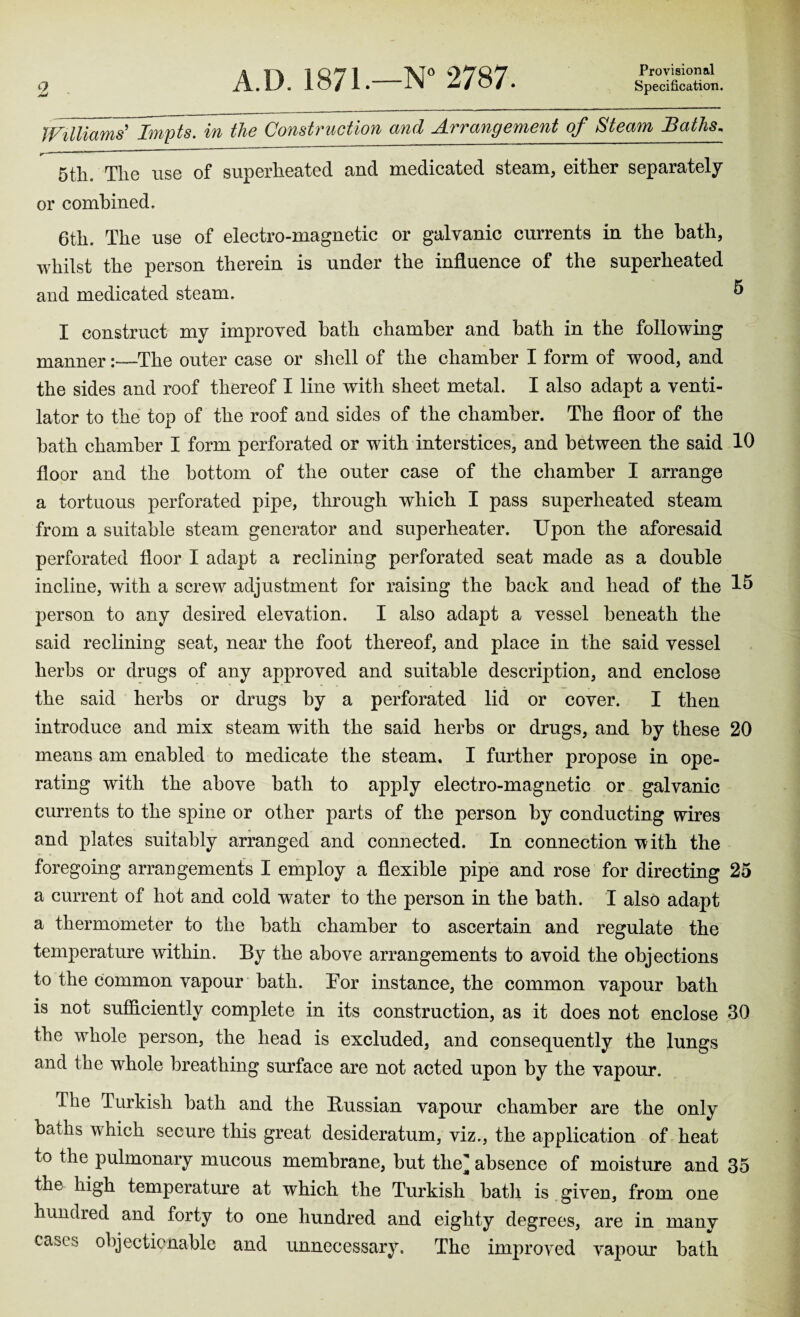 A.D. 1871.—N° 2787. Provisional Specification. O Williams' Jmpts. in the Construction and Arrangement of Steam Baths, IT 1 ’  5tli. Tlie use of superheated and medicated steam, either separately or combined. 6tli. The use of electro-magnetic or galvanic currents in the hath, whilst the person therein is under the influence of the superheated and medicated steam. 5 I construct my improved hath chamber and bath in the following mannerThe outer case or shell of the chamber I form of wood, and the sides and roof thereof I line with sheet metal. I also adapt a venti¬ lator to the top of the roof and sides of the chamber. The floor of the bath chamber I form perforated or with interstices, and between the said 10 floor and the bottom of the outer case of the chamber I arrange a tortuous perforated pipe, through which I pass superheated steam from a suitable steam generator and superheater. Upon the aforesaid perforated floor I adapt a reclining perforated seat made as a double incline, with a screw adjustment for raising the back and head of the 15 person to any desired elevation. I also adapt a vessel beneath the said reclining seat, near the foot thereof, and place in the said vessel herbs or drugs of any approved and suitable description, and enclose the said herbs or drugs by a perforated lid or cover. I then introduce and mix steam with the said herbs or drugs, and by these 20 means am enabled to medicate the steam. I further propose in ope¬ rating with the above bath to apply electro-magnetic or galvanic currents to the spine or other parts of the person by conducting wires and plates suitably arranged and connected. In connection with the foregoing arrangements I employ a flexible pipe and rose for directing 25 a current of hot and cold water to the person in the bath. I also adapt a thermometer to the bath chamber to ascertain and regulate the temperature within. By the above arrangements to avoid the objections to the common vapour bath. Tor instance, the common vapour bath is not sufficiently complete in its construction, as it does not enclose 30 the whole person, the head is excluded, and consequently the lungs and the whole breathing surface are not acted upon by the vapour. Hie Turkish bath and the Bussian vapour chamber are the only baths which secure this great desideratum, viz., the application of heat to the pulmonary mucous membrane, but the] absence of moisture and 35 the high temperature at which the Turkish bath is given, from one hundred and forty to one hundred and eighty degrees, are in many cases objectionable and unnecessary. The improved vapour bath