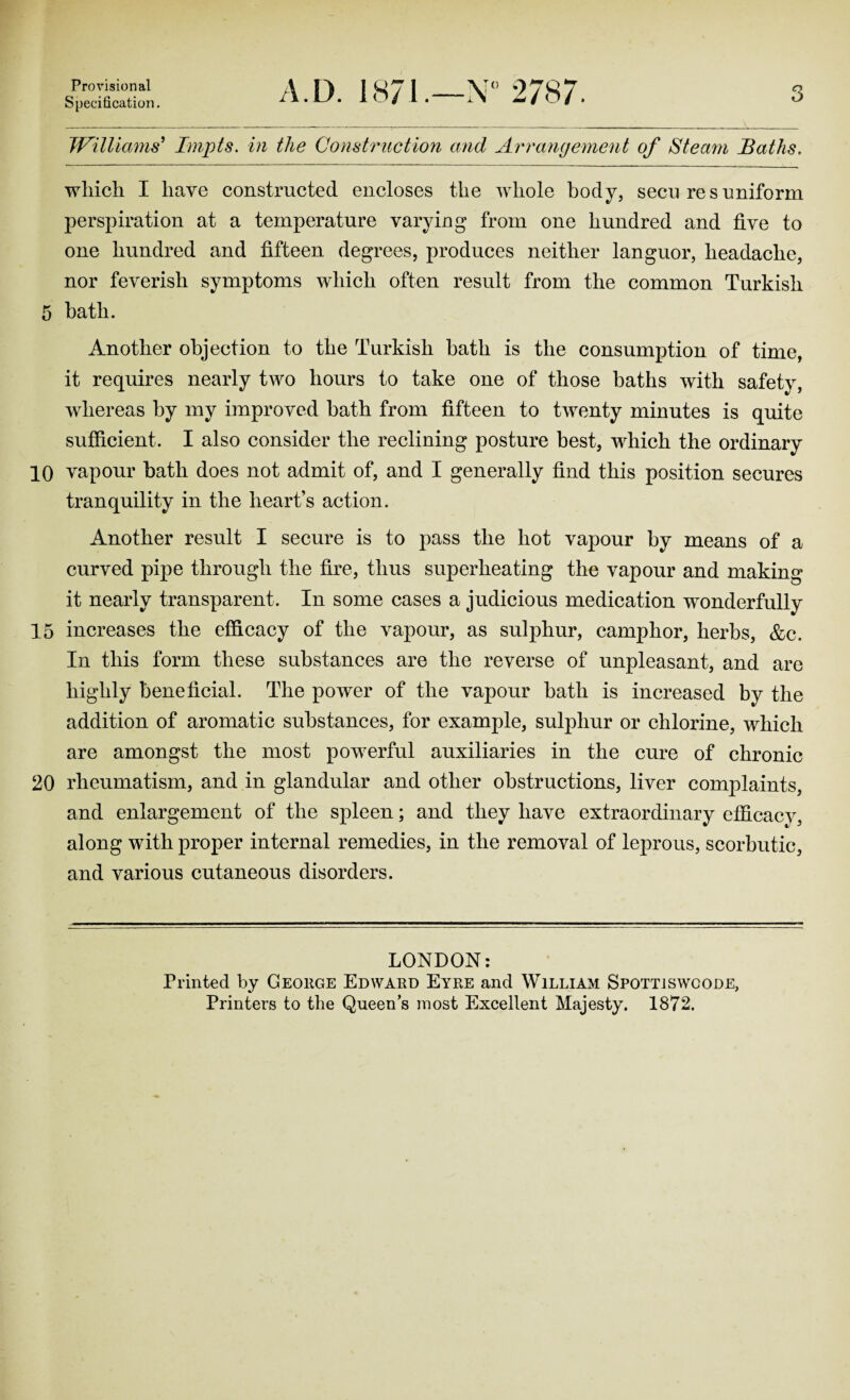 5 10 15 20 Provisional Specification. A.D. 1871.—N° 2787. Williams' Impts. in the Construction and Arrangement of Steam Baths. which I have constructed, encloses the whole body, secu res uniform perspiration at a temperature varying from one hundred and five to one hundred and fifteen degrees, produces neither languor, headache, nor feverish symptoms which often result from the common Turkish bath. Another objection to the Turkish hath is the consumption of time, it requires nearly two hours to take one of those baths with safety, whereas by my improved hath from fifteen to twenty minutes is quite sufficient. I also consider the reclining posture best, which the ordinary vapour hath does not admit of, and I generally find this position secures tranquility in the heart’s action. Another result I secure is to pass the hot vapour by means of a curved pipe through the fire, thus superheating the vapour and making it nearly transparent. In some cases a judicious medication wonderfully increases the efficacy of the vapour, as sulphur, camphor, herbs, &c. In this form these substances are the reverse of unpleasant, and are highly beneficial. The power of the vapour hath is increased by the addition of aromatic substances, for example, sulphur or chlorine, which are amongst the most powerful auxiliaries in the cure of chronic rheumatism, and in glandular and other obstructions, liver complaints, and enlargement of the spleen; and they have extraordinary efficacy, along with proper internal remedies, in the removal of leprous, scorbutic, and various cutaneous disorders. LONDON: Printed by George Edward Eyre and William Spottjswcode, Printers to the Queen's most Excellent Majesty. 1872.