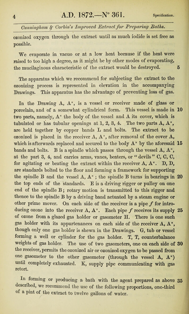 Cunningham 8f Corbin's Improved Extract for Preparing Baths. ozonized oxygen through the extract until as much iodide is set free as possible. We evaporate in vacuo or at a low heat because if the heat were raised to too high a degree, as it might be by other modes of evaporating, the mucilaginous characteristic of the extract would be destroyed. 5 The apparatus which we recommend for subjecting the extract to the ozonizing process is represented in elevation in the accompanying Drawings. This apparatus has the advantage of preventing loss of gas. In the Drawing A, Ax, is a vessel or receiver made of glass or porcelain, and of a somewhat cylindrical form. This vessel is made in 10 two parts, namely, Ax the body of the vessel and A its cover, which is i tubulated or has tubular openings at 1, 2, 3, 4. The two parts A, Ax, are held together by copper bands L and bolts. The extract to be ozonized is placed in the receiver A, Ax, after removal of the cover A, which is afterwards replaced and secured to the body Ax by the aforesaid 15 bands and bolts. B is a spindle which passes through the vessel A, Ax, at the part 3, 4, and carries arms, vanes, beaters, or “ devils ” C, C, C, for agitating or beating the extract within the receiver A, Ax. D, D, are standards bolted to the floor and forming a framework for supporting the spindle B and the vessel A, Ax ; the spindle B turns in bearings in 20 the top ends of the standards. E is a driving rigger or pulley on one end of the spindle B; rotary motion is transmitted to this rigger and thence to the spindle B by a driving band actuated by a steam engine or other prime mover. On each side of the receiver is a pipe f for intro¬ ducing ozone into the receiver A, Ax. Each pipe f receives its supply 25 of ozone from a glazed gas holder or gasometer H. There is one such gas holder with its appurtenances on each side of the receiver A, Ax, though only one gas holder is shewn in the Drawings. G, tub or vessel forming a well or cylinder for the gas holder. T, T, counterbalance weights of gas holder. The use of two gasometers, one on each side of 30 the receiver, permits the ozonized air or ozonized oxygen to be passed from one gasometer to the other gasometer (through the vessel A, Ax) until completely exhausted. K, supply pipe communicating with gas retort. In forming or producing a bath with the agent prepared as above 35 described, we recommend the use of the following proportions, one-third of a pint of the extract to twelve gallons of water.
