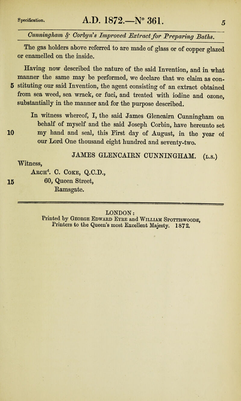 Cunningham, Sf Gorbyn's Improved Extract for Preparing Baths. The gas holders above referred to are made of glass or of copper glazed or enamelled on the inside. Having now described the nature of the said Invention, and in what manner the same may he performed, we declare that we claim as con- 5 stituting our said Invention, the agent consisting of an extract obtained from sea weed, sea wrack, or fuci, and treated with iodine and ozone, substantially in the manner and for the purpose described. In witness whereof, I, the said James Glencairn Cunningham on behalf of myself and the said Joseph Corbin, have hereunto set 10 my hand and seal, this First day of August, in the year of our Lord One thousand eight hundred and seventy-two. JAMES GLENCAIEN CUNNINGHAM, (l.s.) Witness, Akch'1. C. Coke, Q.C.D., 15 60, Queen Street, Eamsgate. LONDON: Printed by George Edward Eyre and William Spottiswoode, Printers to the Queen’s most Excellent Majesty. 1872.