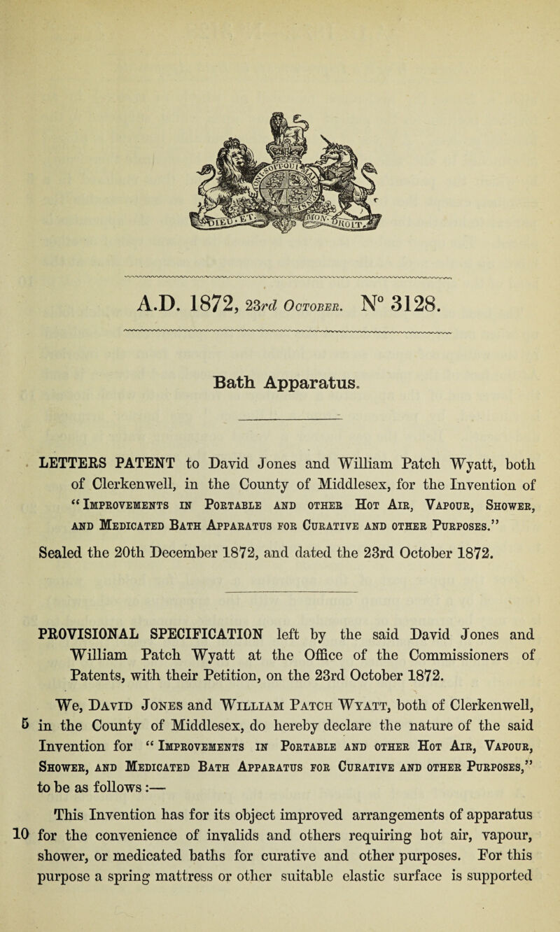 A.D. 1872, 23rd October. N° 3128* Bath Apparatus. LETTERS PATENT to David Jones and William Patch Wyatt, both of Clerkenwell, in the County of Middlesex, for the Invention of “ Improvements in Portable and other Hot Air, Vapour, Shower, and Medicated Bath Apparatus for Curative and other Purposes.” Sealed the 20th December 1872, and dated the 23rd October 1872. PROVISIONAL SPECIFICATION left by the said David Jones and William Patch Wyatt at the Office of the Commissioners of Patents, with their Petition, on the 23rd October 1872. We, David Jones and William Patch Wyatt, both of Clerkenwell, 5 in the County of Middlesex, do hereby declare the nature of the said Invention for “ Improvements in Portable and other Hot Air, Vapour, Shower, and Medicated Bath Apparatus for Curative and other Purposes,” to be as follows This Invention has for its object improved arrangements of apparatus 10 for the convenience of invalids and others requiring bot air, vapour, shower, or medicated baths for curative and other purposes. Por this purpose a spring mattress or other suitable elastic surface is supported