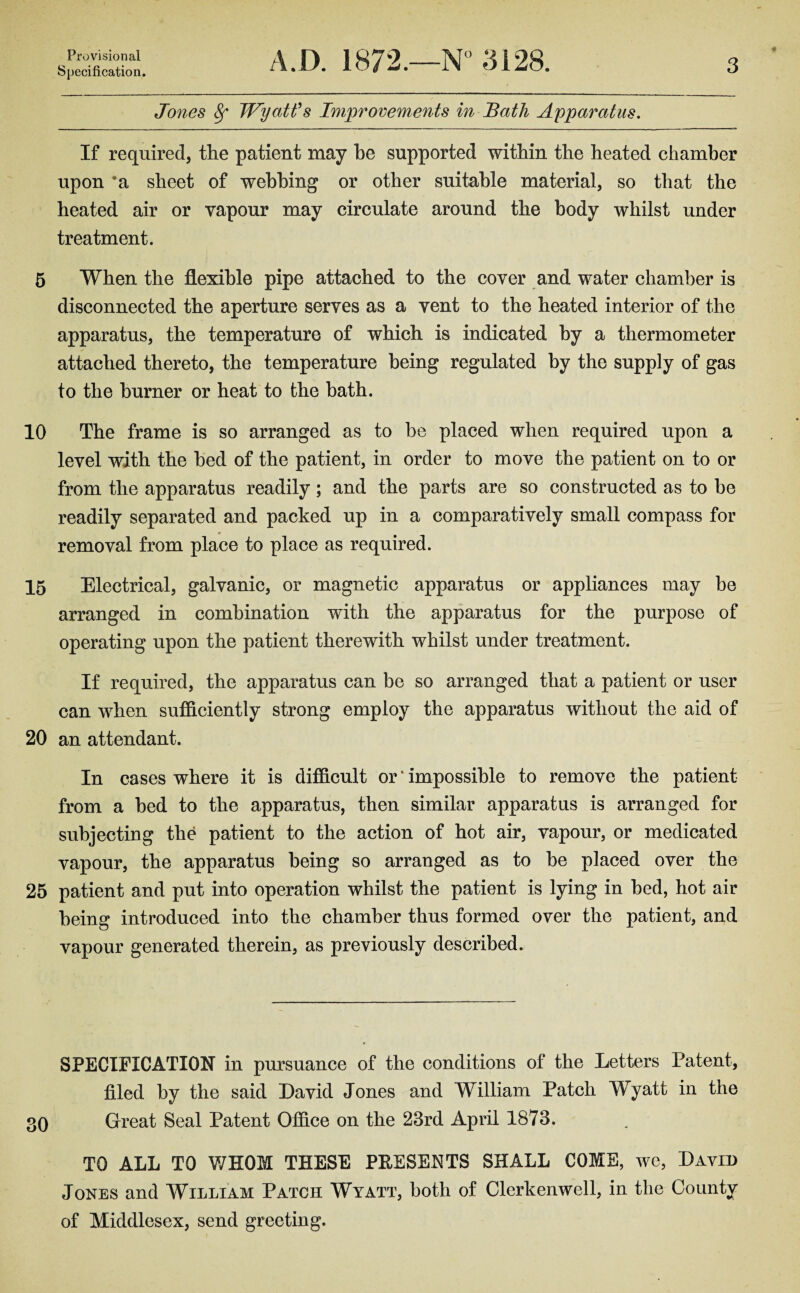 Provisional Specification. A.D. 1872.—N° 3128. 3 Jones 8f Wyatt's Improvements in Bath Apparatus. If required, the patient may he supported within the heated chamber upon *a sheet of webbing or other suitable material, so that the heated air or vapour may circulate around the body whilst under treatment. 5 When the flexible pipe attached to the cover and water chamber is disconnected the aperture serves as a vent to the heated interior of the apparatus, the temperature of which is indicated by a thermometer attached thereto, the temperature being regulated by the supply of gas to the burner or heat to the bath. 10 The frame is so arranged as to be placed when required upon a level with the bed of the patient, in order to move the patient on to or from the apparatus readily; and the parts are so constructed as to be readily separated and packed up in a comparatively small compass for removal from place to place as required. 15 Electrical, galvanic, or magnetic apparatus or appliances may be arranged in combination with the apparatus for the purpose of operating upon the patient therewith whilst under treatment. If required, the apparatus can be so arranged that a patient or user can when sufficiently strong employ the apparatus without the aid of 20 an attendant. In cases where it is difficult or ‘ impossible to remove the patient from a bed to the apparatus, then similar apparatus is arranged for subjecting the patient to the action of hot air, vapour, or medicated vapour, the apparatus being so arranged as to be placed over the 25 patient and put into operation whilst the patient is lying in bed, hot air being introduced into the chamber thus formed over the patient, and vapour generated therein, as previously described. SPECIFICATION in pursuance of the conditions of the Letters Patent, filed by the said David Jones and William Patch Wyatt in the Great Seal Patent Office on the 23rd April 1873. TO ALL TO WHOM THESE PRESENTS SHALL COME, we, David Jones and William Patch Wyatt, both of Clerkenwell, in the County of Middlesex, send greeting.