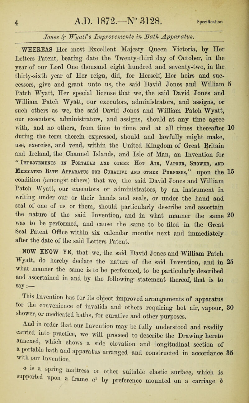 Jones 8f Wyatt's Improvements in Bath Apparatus. WHEREAS Iier most Excellent Majesty Queen Victoria, by Her Letters Patent, bearing date the Twenty-third day of October, in the year of our Lord One thousand eight hundred and seventy-two, in the thirty-sixth year of Her reign, did, for Herself, Her heirs and suc¬ cessors, give and grant unto us, the said David Jones and William 5 Patch Wyatt, Her special license that we, the said David Jones and William Patch Wyatt, our executors, administrators, and assigns, or such others as we, the said David Jones and William Patch Wyatt, our executors, administrators, and assigns, should at any time agree with, and no others, from time to time and at all times thereafter 10 during the term therein expressed, should and lawfully might make, use, exercise, and vend, within the United Kingdom of Great Britain and Ireland, the( Channel Islands, and Isle of Man, an Invention for “ Improvements in Portable and other Hot Air, Vapour, Shower, and Medicated Bath Apparatus for Curative and other Purposes,5’ upon the 15 condition (amongst others) that we, the said David Jones and William Patch Wyatt, our executors or administrators, by an instrument in writing under our or their hands and seals, or under the hand and seal of one of us or them, should particularly describe and ascertain the nature of the said Invention, and in what manner the same 20 was to be performed, and cause the same to be filed in the Great Seal Patent Office within six calendar months next and immediately after the date of the said Letters Patent. HOW KNOW YE, that we, the said David Jones and William Patch Wyatt, do hereby declare the nature of the said Invention, and in 25 v liafc manner the same is to be performed, to be particularly described and ascertained in and by the following statement thereof, that is to say ibis Invention has for its object improved arrangements of apparatus foi the convenience of invalids and others requiring hot air, vapour, 30 shower, oi medicated baths, for curative and other purposes. And in order that our Invention may be fully understood and readily carried into piactice, we will proceed to describe the Drawing hereto annexed^ which showrs a side elevation and longitudinal section of a poitable bath and apparatus arranged and constructed in accordance 35 with our Invention. a spiing mattress or other suitable elastic surface, which is