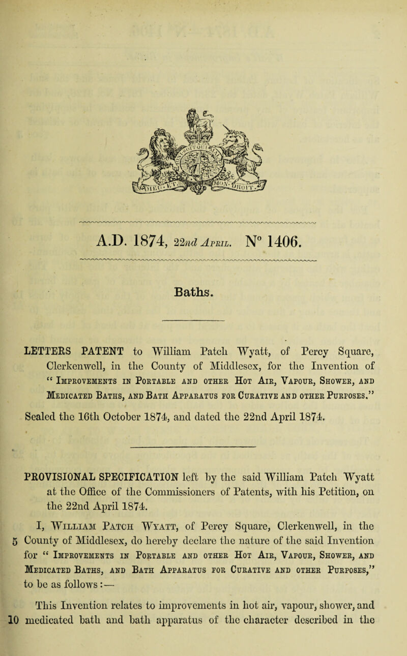 A.D. 1874, 22ml April. 1406, Baths. LETTERS PATENT to William Patch Wyatt, of Percy Square, Clerkenwell, in the County of Middlesex, for the Invention of Impeovements IE Portable and other Hot Air, Vapour, Shower, and Medicated Baths, and Bath Apparatus for Curative and other Purposes,” Sealed the 16th October 1874, and dated the 22nd April 1874. PROVISIONAL SPECIFICATION left by the said William Patch Wyatt at the Offiee of the Commissioners of Patents, with his Petition, on the 22nd April 1874. I, William Patch Wyatt, of Percy Square, Clerkenwell, in the 5 County of Middlesex, do hereby declare the nature of the said Invention for Improvements in Portable and other Hot Air, Vapour, Shower, and Medicated Baths, and Bath Apparatus for Curative and other Purposes,” to be as follows :— This Invention relates to improvements in hot air, vapour, shower, and 10 medicated bath and bath apparatus of the character described in the