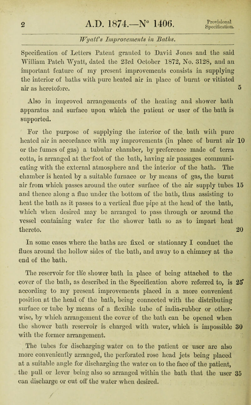 Provisional Specification. TFyaWs Bnprovements in Baths. Specification of Letters Patent granted to David Jones and the said William Patch Wyatt, dated the 23rd October 1872, No. 3128, and an important feature of my present improvements consists in supplying the interior of baths with pure heated air in place of burnt or vitiated air as heretofore. ^ Also in improved arrangements of the heating and shower bath apparatus and surface upon which the patient or user of the bath is supported. Por the purpose of supplying the interior of the. bath with pure heated air in accordance with my improvements (in place of burnt air 10 or the fumes of gas) a tubular chamber, by preference made of terra cotta, is arranged at the foot of the bath, having air passages communi- eating with the external atmosphere and the interior of the bath. The chamber is heated by a suitable furnace or by means of gas, the burnt air from which passes around the outer surface of the air supply tubes 15 and thence along a flue under the bottom of the bath, thus assisting to heat the bath as it passes to a vertical flue pipe at the head of the bath, Avhich when desired may be arranged to pass through or around the vessel containing water for the shower bath so as to impart heat thereto. 20 In some cases where the baths are fixed or stationary I conduct the flues around the hollow sides of the bath, and away to a chimney at tho end of the bath. The reservoir for tlie shower bath in place of being attached to the cover of the bath, as described in the Specification above referred to, is 2o according to my present improvements placed in a more convenient position at the head of the bath, being connected with the distributing surface or tube by means of a flexible tube of india-rubber or other- Avisc, by Avhich arrangement the cover of the bath can be opened when the shoAver bath reservoir is charged Avith Avater, Arliich is impossible 30 Avith the former arrangement. The tubes for discharging Avatcr on to the patient or user arc also more conveniently arranged, the perforated rose head jets being placed at a suitable angle for discharging the AA^ater on to the face of the patient, the pull or lever being also so arranged AAdthin the bath that the user 35 can discharge or cut off the Avater Avhen desired.