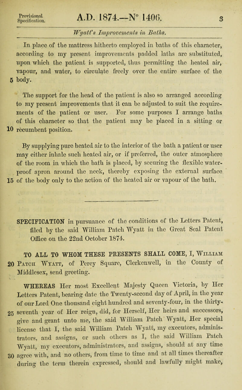 Provisional Specification. A.D. 1874.—N” 1400. 3 Wyatt's Imjyrovements in Baths. In place of the mattress hitherto employed in baths of this character, according to my present improvements padded laths are substituted, upon which the patient is supported, thus permitting the heated air, vapour, and water, to circulate freely over the entire surface of the 6 body. The support for the head of the patient is also so arranged according to my present imjirovements that it can be adjusted to suit tlie require¬ ments of the patient or user. Tor some purposes I arrange baths of this character so that the patient may be placed in a sitting or 10 recumbent position. By supplying pure heated air to the interior of the bath a patient or user may either inhale such heated air, or if preferred, the outer atmosphere of the room in v/hich the bath is placed, by securing the flexible water¬ proof apron around the neck, thereby exposing the external surface 15 of the body only to the action of the heated air or vapour of the bath. SPECIFICATION in pursuance of the conditions of the Letters Patent, filed by the said William Patch Wyatt in the Great Seal Patent Office on the 22nd October 1871. TO ALL TO WHOM THESE PEESENTS SHALL COME, I, William 20 Patch Wyatt, of Percy Square, Clerkenwell, in the County of Middlesex, send greeting. WHEEEAS Her most Excellent Majesty Queen Victoria, by Her Letters Patent, bearing date the Twenty-second day of April, in the year of our Lord One thousand eight hundred and seventy-four, in the thirty- 25 seventh year of Her reign, did, for Herself, Her heirs and successors, give and grant unto me, the said W^illiam Patch Wyatt, Her special license that I, the said William Patch Wyatt, my executors, adminis¬ trators, and assigns, or such others as I, the said William Patch Wyatt, my executors, administrators, and assigns, should at any time 30 agree with, and no others, from time to time and at all times thereafter during the term therein expressed, should and lawfully might make,