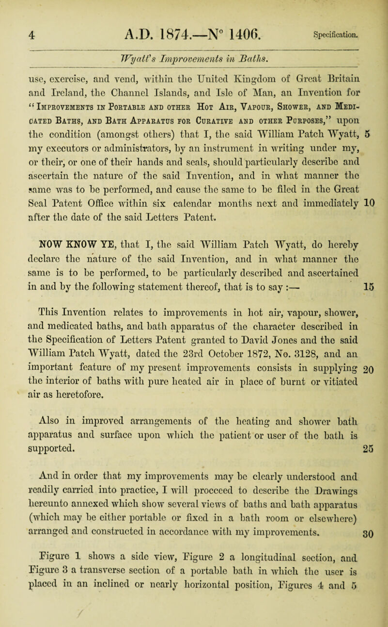 IVyaWs Improvements in Baths, use, exercise, and vend, within the United Kingdom of Great Britain and Ireland, the Channel Islands, and Isle of Man, an Invention for Impeovements in Portable and other Hot Air, Vapour, Shower, and Medi¬ cated Baths, and Bath Apparatus for Curative and other Purposes,” upon the condition (amongst others) that I, the said William Patch Wyatt, 5 my executors or administrators, by an instrument in writing under my, or their, or one of their hands and seals, should particularly describe and ascertain the nature of the said Invention, and in what manner the same was to be performed, and cause the same to be filed in the Great Seal Patent Office within six calendar months next and immediately 10 after the date of the said Letters Patent. NOW KNOW YE, that I, the said William Patch Wyatt, do hereby declare the nature of the said Invention, and in what manner the same is to be performed, to be particularly described and ascertained in and by the following statement thereof, that is to say :— 15 This Invention relates to improvements in hot air, vapour, shower, and medicated baths, and bath apparatus of the character described in the Specification of Letters Patent granted to David Jones and the said William Patch Wyatt, dated the 23rd October 1872, No. 3128, and an important feature of my present improvements consists in supplying 20 the interior of baths with pure heated air in place of burnt or vitiated air as heretofore. Also in improved arrangements of the heating and shower bath apparatus and surface upon which the patient or user of the bath is supported. 25 And in order that my improvements may be clearly understood and readily carried into practice, I will procceed to describe the Drawings hereunto annexed which show several views of baths and bath apparatus (which may be either portable or fixed in a bath room or elsewhere) arranged and constructed in accordance witli my improvements. sq Pigure 1 shows a side view, Pigure 2 a longitudinal section, and Pigure 3 a transverse section of a portable bath in which the user is placed in an inclined or nearly horizontal position, Pigures I and 5