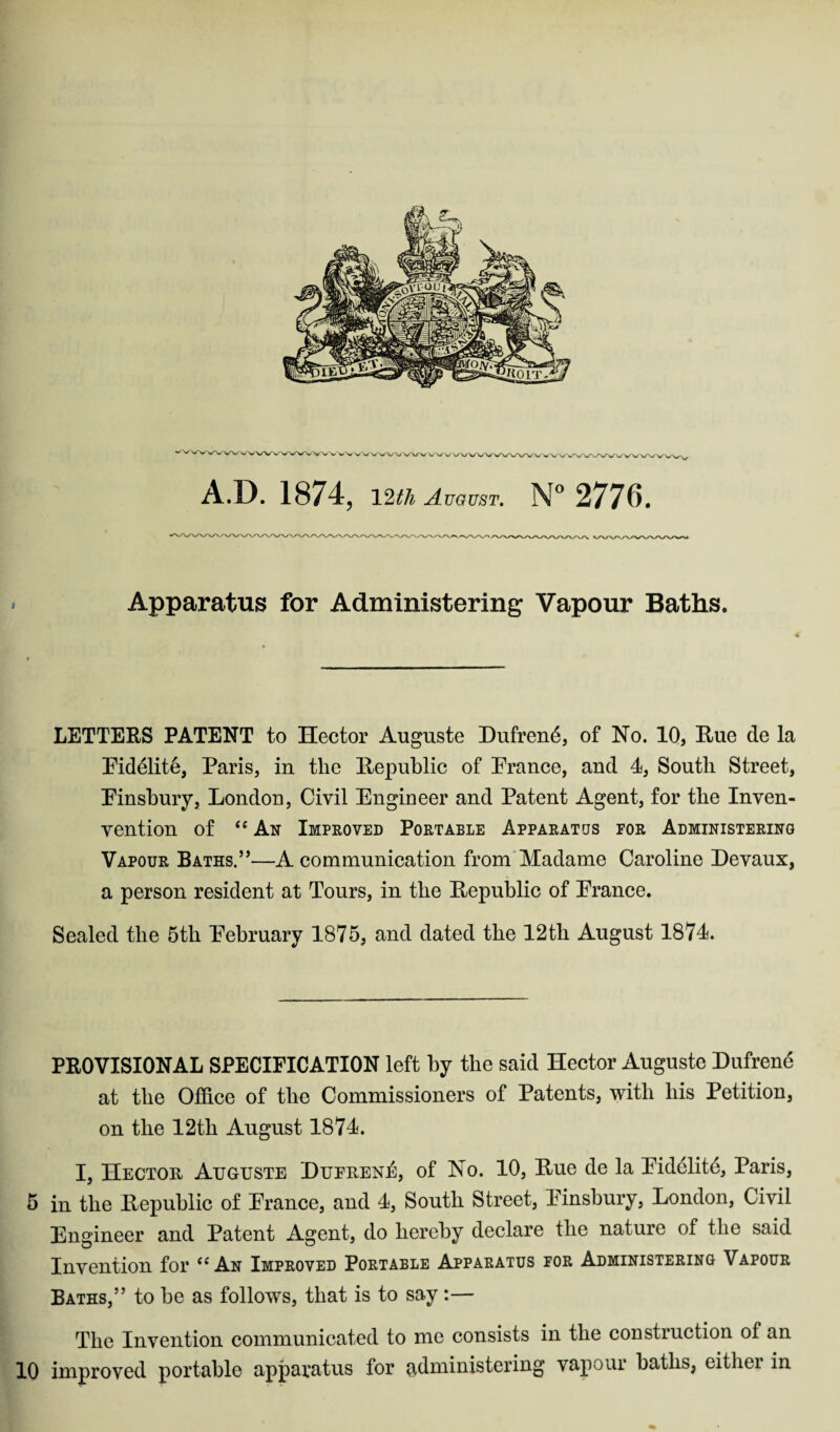 'V%/WWWW\ v >■' w V v/'V/\AA/'V> rwVW\**v A.D. 1874, 12th August. N° 2776. Apparatus for Administering Vapour Baths. LETTERS PATENT to Hector Auguste Dufrend, of No. 10, Hue de la Pidelite, Paris, in the Republic of Prance, and 1, South Street, Pinsbury, London, Civil Engineer and Patent Agent, for the Inven- vention of ‘e An Improved Portable Apparatus for Administering Vapour Baths.5’—A communication from Madame Caroline Devaux, a person resident at Tours, in the Republic of Prance. Sealed the 5th Pebruary 1875, and dated the 12tli August 1871. PROVISIONAL SPECIFICATION left by the said Hector Auguste Dufrene at the Office of the Commissioners of Patents, with his Petition, on the 12th August 1871. I, Hector Auguste DuerenIs, of No. 10, Rue de la Pidelite, Paris, 5 in the Republic of Prance, and 1, South Street, Pinsbury, London, Civil Engineer and Patent Agent, do hereby declare the nature of the said Invention for uAn Improved Portable Apparatus for Administering Vapour Baths,” to be as follows, that is to say :— The Invention communicated to me consists in the coDstiuction of an 10 improved portable apparatus for administering vapour baths, eitliei in