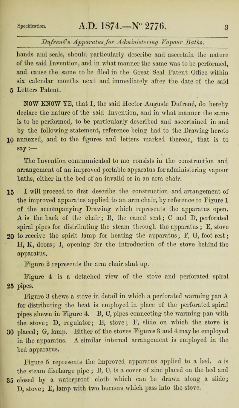 Dufrene's Apparatus for Administering Vapour Baths. hands and seals, should particularly describe and ascertain the nature of the said Invention, and in what manner the same was to be performed, and cause the same to be tiled in the Great Seal Patent Office within six calendar months next and immediately after the date of the said 5 Letters Patent. NOW KNOW YE, that I, the said Hector Auguste Dufrene, do hereby declare the nature of the said Invention, and in what manner the same is to be performed, to be particularly described and ascertained in and by the following statement, reference being had to the Drawing hereto 10 annexed, and to the figures and letters marked thereon, that is to say:— The Invention communicated to me consists in the construction and arrangement of an improved portable apparatus for administering vapour baths, either in the bed of an invalid or in an arm chair. 15 I will proceed to first describe the construction and arrangement of the improved apparatus applied to an arm chair, by reference to Pigure 1 of the accompanying Drawing which represents the apparatus open. A is the back of the chair; D, the caned seat; G and D, perforated spiral pipes for distributing the steam through the apparatus; E, stove 20 to receive the spirit lamp for heating the apparatus; E, G, foot rest; H, K, doors; I, opening for the introduction of the stove behind the apparatus. Eigure 2 represents the arm chair shut up. Eigure 4 is a detached view of the stove and perforated spiral 25 pipes. Eigure 3 shews a stove in detail in which a perforated warming pan A for distributing the heat is employed in place of the perforated spiral pipes shewn in Eigure 4. B, 0, pipes connecting the warming pan with the stove; D, regulator; E, stove; E, slide on which the stove is 30 placed ; G, lamp. Either of the stoves Eigures 3 and 4 may be employed in the apparatus. A similar internal arrangement is employed in the bed apparatus. Eigure 5 represents the improved apparatus applied to a bed. a is the steam discharge pipe ; B, G, is a cover of zinc placed on the bed and 35 closed by a waterproof cloth which can be drawn along a slide; D, stove; E, lamp with two burners which pass into the stove.