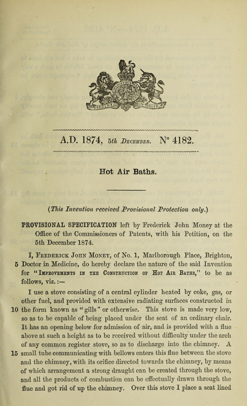 Hot Air Baths. (This Invention received Provisional Protection only.) PROVISIONAL SPECIFICATION left by Frederick John Money at the Office of the Commissioners of Patents, with his Petition, on the 5th December 1874. I, Frederick John Money, of No. 1, Marlborough Place, Brighton, 5 Doctor in Medicine, do hereby declare the nature of the said Invention for “ Improvements in the Construction of Hot Air Baths,” to be as follows, viz. I use a stove consisting of a central cylinder heated by coke, gas, or other fuel, and provided with extensive radiating surfaces constructed in 10 the form known as “gills” or otherwise. This stove is made very low, so as to be capable of being placed under the seat of an ordinary chair. It has an opening below for admission of air, and is provided with a flue above at such a height as to be received without difficulty under the arch of any common register stove, so as to discharge into the chimney. A 15 small tube communicating with bellows enters this flue between the stove and the chimney, with its orifice directed towards the chimney, by means of which arrangement a strong draught can be created through the stove, and all the products of combustion can be effectually drawn through the flue and got rid of up the chimney. Over this stove I place a seat lined