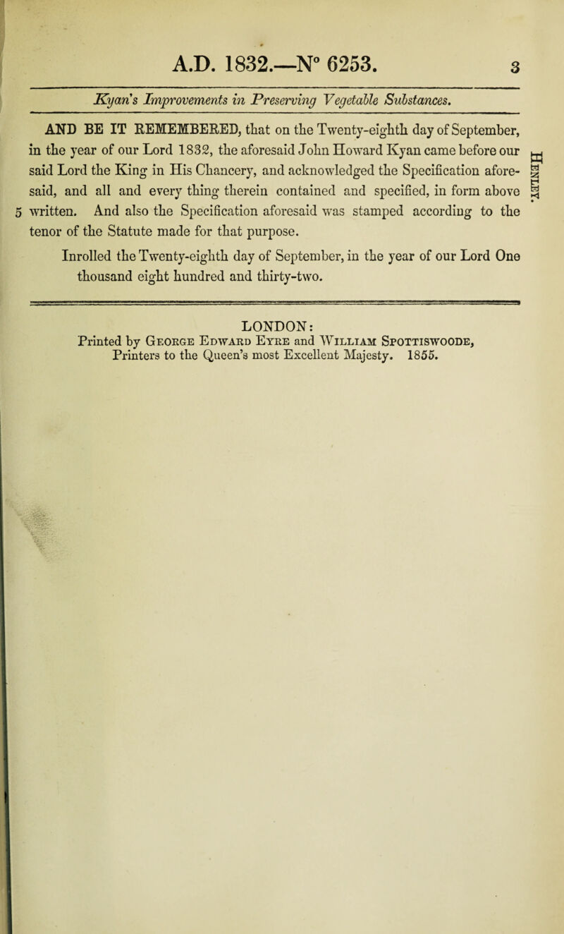 Kyaris Improvements in Preserving Vegetable Substances. AND BE IT REMEMBERED, that on the Twenty-eighth day of September, in the year of our Lord 1832, the aforesaid John Howard Kyan came before our said Lord the King in His Chancery, and acknowledged the Specification afore¬ said, and all and every thing therein contained and specified, in form above 5 written. And also the Specification aforesaid was stamped according to the tenor of the Statute made for that purpose. Inrolled the Twenty-eighth day of September, in the year of our Lord One thousand eight hundred and thirty-two. Henley.
