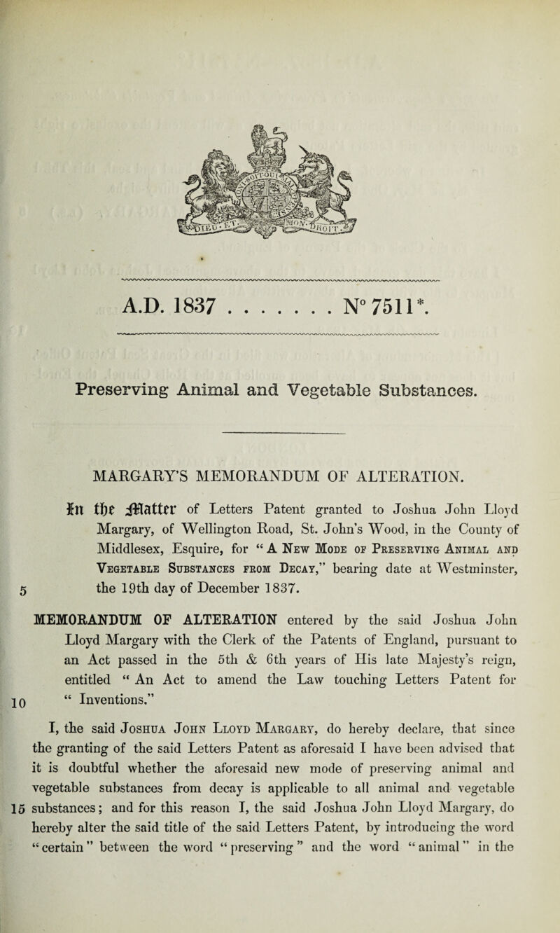 AD 1837 \T°7fill * Preserving Animal and Vegetable Substances. MARGARY’S MEMORANDUM OF ALTERATION. In tfje iRattcr of Letters Patent granted to Joshua John Lloyd Margary, of Wellington Road, St. John’s Wood, in the County of Middlesex, Esquire, for “ A New Mode of Preserving Animal and Vegetable Substances from Decay,” bearing date at Westminster, 5 the 19th day of December 1837. MEMORANDUM OF ALTERATION entered by the said Joshua John Lloyd Margary with the Clerk of the Patents of England, pursuant to an Act passed in the 5th & 6th years of His late Majesty’s reign, entitled “ An Act to amend the Law touching Letters Patent for 20 “ Inventions.” I, the said Joshua John Lloyd Margary, do hereby declare, that since the granting of the said Letters Patent as aforesaid I have been advised that it is doubtful whether the aforesaid new mode of preserving animal and vegetable substances from decay is applicable to all animal and vegetable 15 substances; and for this reason I, the said Joshua John Lloyd Margary, do hereby alter the said title of the said Letters Patent, by introducing the word “certain” between the word “preserving” and the word “animal” in the