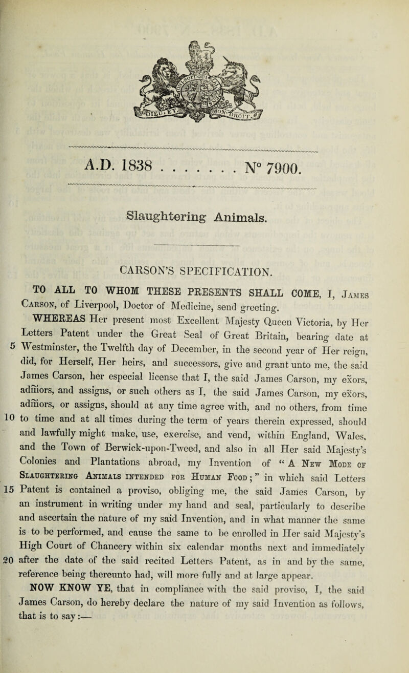 Slaughtering Animals. CARSON’S SPECIFICATION. TO ALL TO WHOM THESE PRESENTS SHALL COME, I, James Carson, of Liverpool, Doctor of Medicine, send greeting. WHEREAS Her present most Excellent Majesty Queen Victoria, by Her Letters Patent under the Great Seal of Great Britain, bearing date at 5 Westminster, the Twelfth day of December, in the second year of Her reign, did, for Herself, Her heirs, and successors, give and grant unto me, the said James Carson, her especial license that I, the said James Carson, my exors, admors, and assigns, or such others as I, the said James Carson, my exors, admors, or assigns, should at any time agree with, and no others, from time 10 to time and at all times during the term of years therein expressed, should and lawfully might make, use, exercise, and vend, within England, Wales, and the Town of Berwick-upon-Tweed, and also in all Her said Majesty’s Colonies and Plantations abroad, my Invention of ‘‘ A New Mods of Slaughtering Animals intended for Human Pood 5 ” in which said Letters 15 Patent is contained a proviso, obliging me, the said James Carson, by an instrument in writing under my hand and seal, particularly to desci ibe and ascertain the nature of my said Invention, and in what manner the same is to be performed, and cause the same to be enrolled in Her said Majesty’s High Court of Chancery within six calendar months next and immediately 20 after the date of the said recited Letters Patent, as in and by the same, reference being thereunto had, will more fully and at large appear. NOW KNOW YE, that in compliance with the said proviso, I, the said James Carson, do hereby declare the nature of my said Invention as follows, that is to say:—