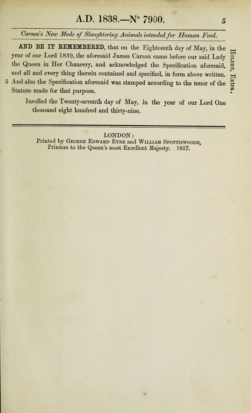 Carsons New Mode of Slaughtering Animals intended for Human Food, AND BE IT BEMEMBEB/ED, that on the Eighteenth day of May, in the year of our Eord 1839, the aforesaid James Carson came before our said Lady the Queen in Her Chancery, and acknowledged the Specification aforesaid, and all and every thing therein contained and specified, in form above written. And also the Specification aforesaid was stamped according to the tenor of the Statute made for that purpose. Inrolled the Twenty-seventh day of May, in the year of our Lord One thousand eight hundred and thirty-nine. LONDON: Printed by George Edward Eyre and William Spottiswoode, Printers to the Queen's most Excellent Majesty. 1857. Holdei^, Extra